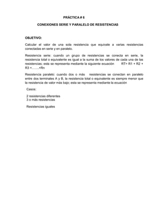 PRÁCTICA # 6
CONEXIONES SERIE Y PARALELO DE RESISTENCIAS
OBJETIVO:
Calcular el valor de una sola resistencia que equivale a varias resistencias
conectadas en serie y en paralelo.
Resistencia serie: cuando un grupo de resistencias se conecta en serie, la
resistencia total o equivalente es igual a la suma de los valores de cada una de las
resistencias; esta se representa mediante la siguiente ecuación RT= R1 + R2 +
R3 +…….+Rn
Resistencia paralelo: cuando dos o más resistencias se conectan en paralelo
entre dos terminales A y B, la resistencia total o equivalente es siempre menor que
la resistencia de valor más bajo; esta se representa mediante la ecuación
Casos:
2 resistencias diferentes
3 o más resistencias
Resistencias iguales
 