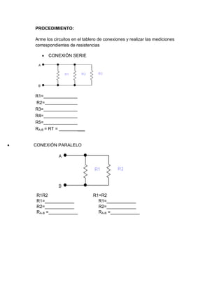 PROCEDIMIENTO:
Arme los circuitos en el tablero de conexiones y realizar las mediciones
correspondientes de resistencias
 CONEXIÓN SERIE
R1=
R2=
R3=
R4=
R5=
RA-B = RT = ___
  CONEXIÓN PARALELO
R1R2 R1=R2
R1=____________ R1=____________
R2=____________ R2=____________
RA-B =____________ RA-B =____________
 