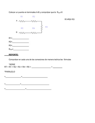 Colocar un puente en terminales A-B y comprobar que la RA-B=0
R1≠R2≠ R3
R1=________________
R2=________________
R3=________________
RA-B=_______________
REPORTE:
Comprobar en cada una de las conexiones de manera teórica las fórmulas
*SERIE
RT = R1 + R2 + R3 + R4 + R5 = = _________
*PARALELO
= =
= =
= =
 