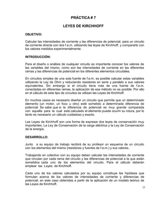 25
PRÁCTICA # 7
LEYES DE KIRCHHOFF
OBJETIVO:
Calcular las intensidades de corriente y las diferencias de potencial, para un circuito
de corriente directa con dos f.e.m. utilizando las leyes de Kirchhoff, y compararlo con
los valores medidos experimentalmente.
INTRODUCCIÓN:
Para el diseño o análisis de cualquier circuito es importante conocer los valores de
las variables del mismo, como son las intensidades de corriente en las diferentes
ramas y las diferencias de potencial en los diferentes elementos circuitales.
En circuitos simples de una sola fuente de f.e.m. es posible calcular estas variables
utilizando la Ley de Ohm y reduciendo resistores en serie y paralelo a sus valores
equivalentes. Sin embargo si el circuito tiene más de una fuente de f.e.m.
conectadas en diferentes ramas, la aplicación de ese método no es posible. Por ello
en el cálculo de este tipo de circuitos se utilizan las Leyes de Kirchhoff.
En muchos casos es necesario diseñar un circuito que permita que un determinado
elemento (un motor, un foco u otro) esté sometido a determinada diferencia de
potencial. Se sabe que si la diferencia de potencial es muy grande comparada
con aquella para la cual está calculado el elemento puede ocurrir su rotura, por lo
tanto es necesario un cálculo cuidadoso y exacto.
Las Leyes de Kirchhoff son una forma de expresar dos leyes de conservación muy
importantes: La Ley de Conservación de la carga eléctrica y la Ley de Conservación
de la energía.
DESARROLLO:
Junto a su equipo de trabajo recibirá de su profesor un esquema de un circuito
con los elementos del mismo (resistores y fuentes de f.e.m.) y sus valores.
Trabajando en colectivo con su equipo deben calcular las intensidades de corriente
que circulan por cada rama del circuito y las diferencias de potencial a la que están
sometidos cada uno de los elementos del circuito. Para el cálculo deberán
emplear las Leyes de Kirchhoff.
Cada uno de los valores calculados por su equipo constituye las hipótesis que
formulan acerca de los valores de intensidades de corriente y diferencias de
potencial, en este caso obtenidas a partir de la aplicación de un modelo teórico de
las Leyes de Kirchhoff.
 
