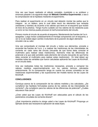 26
Una vez que hayan realizado el cálculo completo, muéstrelo a su profesor y
entonces pasarán a la siguiente etapa del Método Científico Experimental, o sea a
la comprobación de la hipótesis mediante el experimento.
Para realizar el experimento en un circuito real deberán montar las partes que lo
integran en un tablero, para lo cual debe reunir los elementos que necesita
(resistores y fuentes) de acuerdo a los valores que tiene en el esquema que recibió
al inicio de la práctica. Tenga mucho cuidado con los valores de los resistores pues
un error en los mismos puede provocar el mal funcionamiento del circuito.
Primero monte el circuito de acuerdo al esquema. Manteniendo las fuentes de f.e.m.
apagadas. Luego revise cuidadosamente el montaje comparando con el esquema, a
ver si no se realizó algún cambio involuntario de la posición de algún elemento
circuital o de su valor.
Una vez comprobado el montaje del circuito y todos sus elementos, proceda a
encender las fuentes de f.e.m. y a realizar las mediciones de las intensidades de
corriente en cada rama del circuito (recuerde de qué forma debe conectar el
multímetro para realizar estas mediciones). Asimismo mida las diferencias de
potencial a la que está sometido cada elemento del circuito (recuerde de qué forma
debe conectar el multímetro para realizar estas mediciones). En total deben ser
medidas todas las variables que fueron calculadas aplicando las Leyes de Kirchhoff,
en el circuito dado.
Una vez realizadas todas las mediciones necesarias, proceda a comparar los
valores medidos experimentalmente con los valores teóricos calculados
anteriormente. En la comparación tenga en cuenta los errores cometidos en las
mediciones experimentales y las suposiciones del modelo teórico de las Leyes de
Kirchhoff.
CONCLUSIONES:
Concluya acerca de la comparación de los valores medidos y los calculados. ¿Se
cumplieron las hipótesis formuladas acerca de los valores de las intensidades de
corriente? ¿Se cumplieron para los valores de las diferencias de potencial? ¿Cuáles
estuvieron más cerca?
¿Cree usted que las Leyes de Kirchhoff son adecuadas para el cálculo de los
parámetros circuitales de corriente directa?
¿Qué importancia práctica le otorga usted a las Leyes de Kirchhoff? Proponga un
ejemplo donde sea necesaria la aplicación de estas leyes.
 