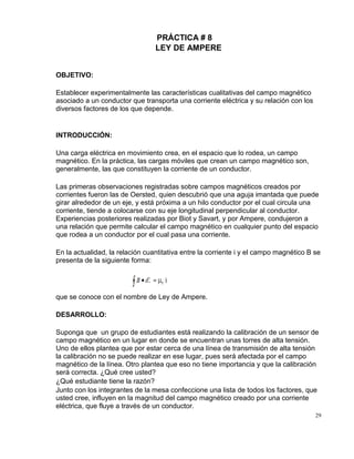 29
PRÁCTICA # 8
LEY DE AMPERE
OBJETIVO:
Establecer experimentalmente las características cualitativas del campo magnético
asociado a un conductor que transporta una corriente eléctrica y su relación con los
diversos factores de los que depende.
INTRODUCCIÓN:
Una carga eléctrica en movimiento crea, en el espacio que lo rodea, un campo
magnético. En la práctica, las cargas móviles que crean un campo magnético son,
generalmente, las que constituyen la corriente de un conductor.
Las primeras observaciones registradas sobre campos magnéticos creados por
corrientes fueron las de Oersted, quien descubrió que una aguja imantada que puede
girar alrededor de un eje, y está próxima a un hilo conductor por el cual circula una
corriente, tiende a colocarse con su eje longitudinal perpendicular al conductor.
Experiencias posteriores realizadas por Biot y Savart, y por Ampere, condujeron a
una relación que permite calcular el campo magnético en cualquier punto del espacio
que rodea a un conductor por el cual pasa una corriente.
En la actualidad, la relación cuantitativa entre la corriente i y el campo magnético B se
presenta de la siguiente forma:
que se conoce con el nombre de Ley de Ampere.
DESARROLLO:
Suponga que un grupo de estudiantes está realizando la calibración de un sensor de
campo magnético en un lugar en donde se encuentran unas torres de alta tensión.
Uno de ellos plantea que por estar cerca de una línea de transmisión de alta tensión
la calibración no se puede realizar en ese lugar, pues será afectada por el campo
magnético de la línea. Otro plantea que eso no tiene importancia y que la calibración
será correcta. ¿Qué cree usted?
¿Qué estudiante tiene la razón?
Junto con los integrantes de la mesa confeccione una lista de todos los factores, que
usted cree, influyen en la magnitud del campo magnético creado por una corriente
eléctrica, que fluye a través de un conductor.
 