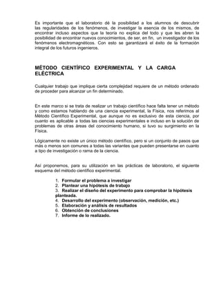 Es importante que el laboratorio dé la posibilidad a los alumnos de descubrir
las regularidades de los fenómenos, de investigar la esencia de los mismos, de
encontrar incluso aspectos que la teoría no explica del todo y que les abren la
posibilidad de encontrar nuevos conocimientos, de ser, en fin, un investigador de los
fenómenos electromagnéticos. Con esto se garantizará el éxito de la formación
integral de los futuros ingenieros.
MÉTODO CIENTÍFICO EXPERIMENTAL Y LA CARGA
ELÉCTRICA
Cualquier trabajo que implique cierta complejidad requiere de un método ordenado
de proceder para alcanzar un fin determinado.
En este marco si se trata de realizar un trabajo científico hace falta tener un método
y como estamos hablando de una ciencia experimental, la Física, nos referimos al
Método Científico Experimental, que aunque no es exclusivo de esta ciencia, por
cuanto es aplicable a todas las ciencias experimentales e incluso en la solución de
problemas de otras áreas del conocimiento humano, si tuvo su surgimiento en la
Física.
Lógicamente no existe un único método científico, pero si un conjunto de pasos que
más o menos son comunes a todas las variantes que pueden presentarse en cuanto
a tipo de investigación o rama de la ciencia.
Así proponemos, para su utilización en las prácticas de laboratorio, el siguiente
esquema del método científico experimental.
1. Formular el problema a investigar
2. Plantear una hipótesis de trabajo
3. Realizar el diseño del experimento para comprobar la hipótesis
planteada.
4. Desarrollo del experimento (observación, medición, etc.)
5. Elaboración y análisis de resultados
6. Obtención de conclusiones
7. Informe de lo realizado.
 