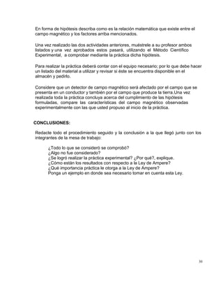 30
En forma de hipótesis describa como es la relación matemática que existe entre el
campo magnético y los factores arriba mencionados.
Una vez realizado las dos actividades anteriores, muéstrele a su profesor ambos
listados y una vez aprobados estos pasará, utilizando el Método Científico
Experimental, a comprobar mediante la práctica dicha hipótesis.
Para realizar la práctica deberá contar con el equipo necesario; por lo que debe hacer
un listado del material a utilizar y revisar si éste se encuentra disponible en el
almacén y pedirlo.
Considere que un detector de campo magnético será afectado por el campo que se
presenta en un conductor y también por el campo que produce la tierra.Una vez
realizada toda la práctica concluya acerca del cumplimiento de las hipótesis
formuladas, compare las características del campo magnético observadas
experimentalmente con las que usted propuso al inicio de la práctica.
CONCLUSIONES:
Redacte todo el procedimiento seguido y la conclusión a la que llegó junto con los
integrantes de la mesa de trabajo:
¿Todo lo que se consideró se comprobó?
¿Algo no fue considerado?
¿Se logró realizar la práctica experimental? ¿Por qué?, explique.
¿Cómo están los resultados con respecto a la Ley de Ampere?
¿Qué importancia práctica le otorga a la Ley de Ampere?
Ponga un ejemplo en donde sea necesario tomar en cuenta esta Ley.
 