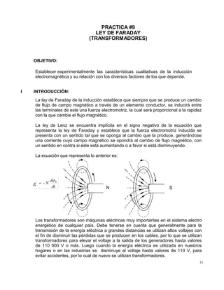 31
PRACTICA #9
LEY DE FARADAY
(TRANSFORMADORES)
OBJETIVO:
Establecer experimentalmente las características cualitativas de la inducción
electromagnética y su relación con los diversos factores de los que depende.
I INTRODUCCIÓN:
La ley de Faraday de la inducción establece que siempre que se produce un cambio
de flujo de campo magnético a través de un elemento conductor, se inducirá entre
las terminales de este una fuerza electromotriz, la cual será proporcional a la rapidez
con la que cambie el flujo magnético.
La ley de Lenz se encuentra implícita en el signo negativo de la ecuación que
representa la ley de Faraday y establece que la fuerza electromotriz inducida se
presenta con un sentido tal que se oponga al cambio que la produce, generándose
una corriente cuyo campo magnético se opondrá al cambio de flujo magnético, con
un sentido en contra si éste está aumentando o a favor si está disminuyendo.
La ecuación que representa lo anterior es:
Los transformadores son máquinas eléctricas muy importantes en el sistema electro
energético de cualquier país. Debe tenerse en cuenta que generalmente para la
transmisión de la energía eléctrica a grandes distancias se utilizan altos voltajes con
el fin de disminuir las pérdidas que se producen en los cables, por lo que se utilizan
transformadores para elevar el voltaje a la salida de los generadores hasta valores
de 110 000 V o más. Luego cuando la energía eléctrica es utilizada en nuestros
hogares o en las industrias se disminuye el voltaje hasta valores de 110 V, para
evitar accidentes, por lo cual de nuevo se utilizan transformadores.
N S
 