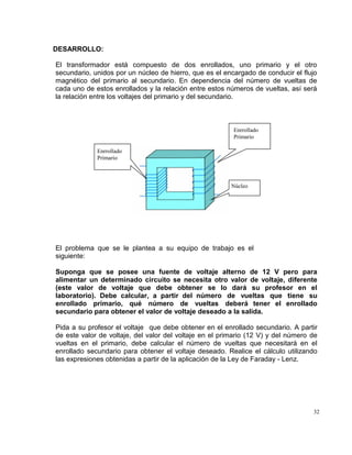 32
DESARROLLO:
El transformador está compuesto de dos enrollados, uno primario y el otro
secundario, unidos por un núcleo de hierro, que es el encargado de conducir el flujo
magnético del primario al secundario. En dependencia del número de vueltas de
cada uno de estos enrollados y la relación entre estos números de vueltas, así será
la relación entre los voltajes del primario y del secundario.
El problema que se le plantea a su equipo de trabajo es el
siguiente:
Suponga que se posee una fuente de voltaje alterno de 12 V pero para
alimentar un determinado circuito se necesita otro valor de voltaje, diferente
(este valor de voltaje que debe obtener se lo dará su profesor en el
laboratorio). Debe calcular, a partir del número de vueltas que tiene su
enrollado primario, qué número de vueltas deberá tener el enrollado
secundario para obtener el valor de voltaje deseado a la salida.
Pida a su profesor el voltaje que debe obtener en el enrollado secundario. A partir
de este valor de voltaje, del valor del voltaje en el primario (12 V) y del número de
vueltas en el primario, debe calcular el número de vueltas que necesitará en el
enrollado secundario para obtener el voltaje deseado. Realice el cálculo utilizando
las expresiones obtenidas a partir de la aplicación de la Ley de Faraday - Lenz.
Enrrollado
Primario
Enrrollado
Primario
Núcleo
 