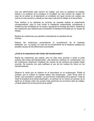 33
Una vez determinado este número de vueltas, que será su hipótesis de trabajo,
solicite a su profesor se le entregue un enrollado con ese número de vueltas. En
caso de no existir en el laboratorio un enrollado con igual número de vueltas vea
cuál es el más cercano y calcule en ese caso cuál será el voltaje en el secundario.
Para verificar si su hipótesis es correcta, se necesita realizar el experimento
correspondiente, para lo cual monte la instalación experimental, procediendo a
instalar los dos enrollados en el núcleo y ajustando el montaje del mismo. Determine
las mediciones que realizará para comprobar la hipótesis formulada por su equipo de
trabajo.
Realice las mediciones que planificó comprobando la exactitud de las
mismas.
Elabore las mediciones comprobando el cumplimiento de la hipótesis
planteada por su equipo. En caso de no-cumplimiento de la hipótesis explique las
posibles causas de las diferencias encontradas.
¿Cuál es la importancia del núcleo del transformador?
Repita las mediciones que realizó, pero en este caso proceda a quitar la parte
superior del núcleo del transformador. ¿Se observan cambios en comparación con
las mediciones anteriores? Explique las causas de los cambios que pueden haber
ocurrido. De acuerdo con esto justifique el uso de los núcleos de hierro en los
transformadores.
Observe la señal que se obtiene en el secundario en el osciloscopio. Pídale al
profesor que le indique el manejo básico del osciloscopio. ¿Qué forma tiene la
señal? ¿Es constante o variable? ¿A qué función matemática se le parece? Trate de
medir la amplitud de la señal observada y el período de la misma (el período de la
señal es el tiempo entre dos puntos (más próximos) con el mismo valor de voltaje).
¿Puede determinar la frecuencia de la señal?
 