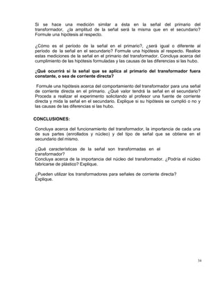 34
Si se hace una medición similar a ésta en la señal del primario del
transformador, ¿la amplitud de la señal será la misma que en el secundario?
Formule una hipótesis al respecto.
¿Cómo es el período de la señal en el primario?, ¿será igual o diferente al
período de la señal en el secundario? Formule una hipótesis al respecto. Realice
estas mediciones de la señal en el primario del transformador. Concluya acerca del
cumplimiento de las hipótesis formuladas y las causas de las diferencias si las hubo.
¿Qué ocurrirá si la señal que se aplica al primario del transformador fuera
constante, o sea de corriente directa?
Formule una hipótesis acerca del comportamiento del transformador para una señal
de corriente directa en el primario. ¿Qué valor tendrá la señal en el secundario?
Proceda a realizar el experimento solicitando al profesor una fuente de corriente
directa y mida la señal en el secundario. Explique si su hipótesis se cumplió o no y
las causas de las diferencias si las hubo.
CONCLUSIONES:
Concluya acerca del funcionamiento del transformador, la importancia de cada una
de sus partes (enrollados y núcleo) y del tipo de señal que se obtiene en el
secundario del mismo.
¿Qué características de la señal son transformadas en el
transformador?
Concluya acerca de la importancia del núcleo del transformador. ¿Podría el núcleo
fabricarse de plástico? Explique.
¿Pueden utilizar los transformadores para señales de corriente directa?
Explique.
 