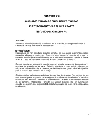 35
PRACTICA #10
CIRCUITOS VARIABLES EN EL TIEMPO Y ONDAS
ELECTROMAGNÉTICAS PRIMERA PARTE
ESTUDIO DEL CIRCUITO RC
OBJETIVO:
Determinar experimentalmente la variación de la corriente y la carga eléctrica en el
proceso de carga y descarga de un capacitor.
INTRODUCCIÓN:
Hasta ahora se han estudiado circuitos sencillos en los cuales solamente estaban
presentes elementos resistores. Estos circuitos tenían la característica que la
corriente se establece inmediatamente en el momento en que se conecta la fuente
de f.e.m. o sea no presentan corrientes de valor variable en el tiempo.
En esta práctica de laboratorio estudiaremos un circuito compuesto de un resistor y
un capacitor conectados en serie. Este circuito tiene la característica de que los
valores de la intensidad de la corriente, de la diferencia de potencial en el capacitor
y en el resistor, son variables en el tiempo.
Existen muchas aplicaciones prácticas de este tipo de circuitos. Por ejemplo en los
marcapasos que se implantan para asegurar el funcionamiento del corazón se utiliza
un circuito RC. Asimismo se utiliza el mismo circuito para el funcionamiento del flash
de las cámaras fotográficas. También se utilizan circuitos RC en iluminación,
cuando se requiere que la intensidad de la luz dada por los focos varía poco a poco
en el tiempo.
 