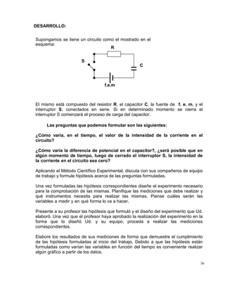 36
DESARROLLO:
Supongamos se tiene un circuito como el mostrado en el
esquema:
El mismo está compuesto del resistor R, el capacitor C, la fuente de f. e. m. y el
interruptor S, conectados en serie. Si en determinado momento se cierra el
interruptor S comenzará el proceso de carga del capacitor.
Las preguntas que podemos formular son las siguientes:
¿Cómo varía, en el tiempo, el valor de la intensidad de la corriente en el
circuito?
¿Cómo varía la diferencia de potencial en el capacitor?, ¿será posible que en
algún momento de tiempo, luego de cerrado el interruptor S, la intensidad de
la corriente en el circuito sea cero?
Aplicando el Método Científico Experimental, discuta con sus compañeros de equipo
de trabajo y formule hipótesis acerca de las preguntas formuladas.
Una vez formuladas las hipótesis correspondientes diseñe el experimento necesario
para la comprobación de las mismas. Planifique las mediciones que debe realizar y
qué instrumentos necesita para realizar las mismas. Piense cuáles serán las
variables a medir y en qué forma lo va a hacer.
Presente a su profesor las hipótesis que formuló y el diseño del experimento que Ud.
elaboró. Una vez que el profesor haya aprobado la realización del experimento en la
forma que lo diseñó Ud. y su equipo, proceda a realizar las mediciones
correspondientes.
Elabore los resultados de sus mediciones de forma que demuestre el cumplimiento
de las hipótesis formuladas al inicio del trabajo. Debido a que las hipótesis están
formuladas como varían las variables en función del tiempo es conveniente realizar
algún gráfico a partir de los datos.
S
R
C
f.e.m
 