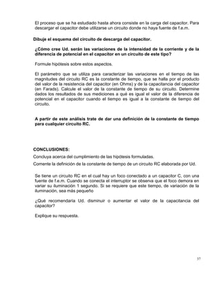 37
El proceso que se ha estudiado hasta ahora consiste en la carga del capacitor. Para
descargar el capacitor debe utilizarse un circuito donde no haya fuente de f.e.m.
Dibuje el esquema del circuito de descarga del capacitor.
¿Cómo cree Ud. serán las variaciones de la intensidad de la corriente y de la
diferencia de potencial en el capacitor en un circuito de este tipo?
Formule hipótesis sobre estos aspectos.
El parámetro que se utiliza para caracterizar las variaciones en el tiempo de las
magnitudes del circuito RC es la constante de tiempo, que se halla por el producto
del valor de la resistencia del capacitor (en Ohms) y de la capacitancia del capacitor
(en Farads). Calcule el valor de la constante de tiempo de su circuito. Determine
dados los resultados de sus mediciones a qué es igual el valor de la diferencia de
potencial en el capacitor cuando el tiempo es igual a la constante de tiempo del
circuito.
A partir de este análisis trate de dar una definición de la constante de tiempo
para cualquier circuito RC.
CONCLUSIONES:
Concluya acerca del cumplimiento de las hipótesis formuladas.
Comente la definición de la constante de tiempo de un circuito RC elaborada por Ud.
Se tiene un circuito RC en el cual hay un foco conectado a un capacitor C, con una
fuente de f.e.m. Cuando se conecta el interruptor se observa que el foco demora en
variar su iluminación 1 segundo. Si se requiere que este tiempo, de variación de la
iluminación, sea más pequeño
¿Qué recomendaría Ud. disminuir o aumentar el valor de la capacitancia del
capacitor?
Explique su respuesta.
 