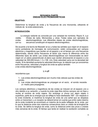 38
SEGUNDA PARTE
ONDAS ELECTROMAGNÉTICAS
OBJETIVO:
Determinar la longitud de onda y la frecuencia de una microonda, utilizando el
método de la onda estacionaria.
INTRODUCCIÓN
La energía radiante es conocida por una variedad de nombres; Rayos X, Luz
visible, Ondas de radio, Microondas y otras. Todas estas son ejemplos de
ondas electromagnéticas. Las diferentes clases de ondas electromagnéticas,
con su secuencia constituyen el espacio electromagnético.
De acuerdo a la teoría de Maxwell, la luz y todas las señales que viajan en el espacio
como portadoras de mensajes de comunicación, están compuestas por campos
eléctricos y magnéticos que oscilan en el espacio y en el tiempo con una frecuencia
determinada, siendo dicha frecuencia el factor que marca la diferencia entre los
diferentes tipos de señal. Las ondas electromagnéticas son transversales es decir
viajan en un plano perpendicular al plano que oscilan atravesando el espacio a una
velocidad de 300,000 kms/s = 3 x 108 m/s. Esta velocidad varía con la densidad del
medio. Si la densidad aumenta la velocidad disminuye, la relación que ya conocemos
entre frecuencia, velocidad y longitud de onda se aplica también
a las ondas electromagnéticas
      = c/f
recordemos que:
1. Las ondas electromagnéticas son mucho más veloces que las ondas de
sonido.
2. Las ondas electromagnéticas se propagan en el vacío; el sonido necesita
un medio para propagarse.
Los campos eléctricos y magnéticos de las ondas se inducen en el espacio uno a
otro debido a su variación, y cuando la onda viaja libre dichos campos van en fase y
recibe el nombre de onda viajera. Sin embargo si choca con algún objeto o
superficie, parte de su energía que se refleja lo hace desfasada 180º con respecto a
la onda incidente, si medimos la longitud de onda de una señal que se desplaza
entre un transmisor y un receptor se deberá tomar en cuenta que entre cada máximo
de la onda incidente se encontrará un máximo de la parte reflejada de la onda, por
lo que la distancia entre dos máximos consecutivos será un medio de la longitud de
la onda. Se define la longitud de onda, como la distancia entre dos picos o crestas
más cercanas de la onda. El tiempo que tarda en realizar la oscilación completa se
 