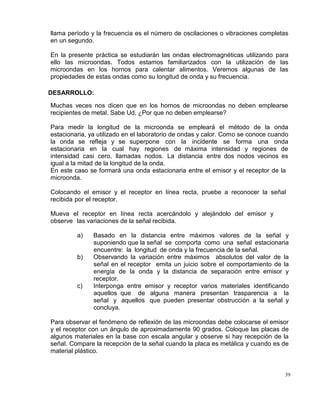 39
llama período y la frecuencia es el número de oscilaciones o vibraciones completas
en un segundo.
En la presente práctica se estudiarán las ondas electromagnéticas utilizando para
ello las microondas. Todos estamos familiarizados con la utilización de las
microondas en los hornos para calentar alimentos. Veremos algunas de las
propiedades de estas ondas como su longitud de onda y su frecuencia.
DESARROLLO:
Muchas veces nos dicen que en los hornos de microondas no deben emplearse
recipientes de metal. Sabe Ud. ¿Por que no deben emplearse?
Para medir la longitud de la microonda se empleará el método de la onda
estacionaria, ya utilizado en el laboratorio de ondas y calor. Como se conoce cuando
la onda se refleja y se superpone con la incidente se forma una onda
estacionaria en la cual hay regiones de máxima intensidad y regiones de
intensidad casi cero, llamadas nodos. La distancia entre dos nodos vecinos es
igual a la mitad de la longitud de la onda.
En este caso se formará una onda estacionaria entre el emisor y el receptor de la
microonda.
Colocando el emisor y el receptor en línea recta, pruebe a reconocer la señal
recibida por el receptor.
Mueva el receptor en línea recta acercándolo y alejándolo del emisor y
observe las variaciones de la señal recibida.
a) Basado en la distancia entre máximos valores de la señal y
suponiendo que la señal se comporta como una señal estacionaria
encuentre: la longitud de onda y la frecuencia de la señal.
b) Observando la variación entre máximos absolutos del valor de la
señal en el receptor emita un juicio sobre el comportamiento de la
energía de la onda y la distancia de separación entre emisor y
receptor.
c) Interponga entre emisor y receptor varios materiales identificando
aquellos que de alguna manera presentan trasparencia a la
señal y aquellos que pueden presentar obstrucción a la señal y
concluya.
Para observar el fenómeno de reflexión de las microondas debe colocarse el emisor
y el receptor con un ángulo de aproximadamente 90 grados. Coloque las placas de
algunos materiales en la base con escala angular y observe si hay recepción de la
señal. Compare la recepción de la señal cuando la placa es metálica y cuando es de
material plástico.
 