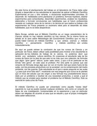 De esta forma el planteamiento del trabajo en el laboratorio de Física debe estar
dirigido a desarrollar en los estudiantes la capacidad de aplicar el Método Científico
Experimental, en una u otra variante, a situaciones experimentales concretas. El
desarrollo de habilidades como plantearse un problema, formular hipótesis, diseñar
experimentos para comprobarlas, desarrollar experimentos, analizar los resultados,
elaborarlos y formular conclusiones son habilidades que el futuro profesionista
necesita en cualquier rama de la ciencia o la técnica en que realice su trabajo y los
experimentos de Física presenta un escenario ideal para el desarrollo de estas
habilidades, que no se debe desperdiciar.
Mario Bunge, señala que el Método Científico es un rasgo característico de la
Ciencia; donde no hay método científico no hay ciencia. De la misma forma se
señala en la obra sobre Metodología del Conocimiento Científico que no hay ni
puede haber Ciencia sin método Científico y que ambos (ciencia y método
científico o pensamiento Científico y método científico) van unidos
indisolublemente.
De aquí se puede extraer la conclusión de que los cursos de Ciencia y en
particular de Física, deben utilizar cada posibilidad para mostrar a los estudiantes la
aplicación de los métodos de trabajo de la ciencia, no podemos decir que
tendrá una verdadera cultura científica. En ocasiones el estudiante sale de los
cursos de física con la idea de que esto no es más que una colección de fórmulas
que algún “gran genio” obtuvo, quién sabe cómo, y que a él en particular se las
brinda “otro genio”, en este caso el profesor. Por otra parte no parece que ese
conjunto de fórmulas tenga algo que ver con el mundo real que existe fuera de las
aulas, con los procesos productivos con la sociedad, con la contaminación del medio
ambiente, con las guerras. Este estudiante es el que a veces pregunta en las aulas
“¿y para qué sirve todo eso?”, mostrando con esa pregunta que nunca se le planteó
que el inicio del estudio que dio origen a esa fórmula muy probablemente estuvo
dado por un problema a resolver de una necesidad productiva, o social, y qué el
método que se empleó para resolver el problema fue el Método Científico. Esto es
esencial en cada curso de Física.
El método Científico no puede ser presentado como aquella “receta ideal”
siguiendo la cual se puede resolver cualquier problema, sino como un conjunto de
fases de una investigación, fundamentales en la experiencia y que en particular
deben ser elegidas de acuerdo al caso que se estudie y que el propio investigador
debe saber seleccionar.
 