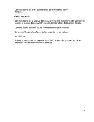 40
Concluya acerca de cómo es la reflexión de la microonda por los
metales.
CONCLUSIONES:
Concluya acerca de la longitud de onda y la frecuencia de la microonda. Compare el
valor de la longitud de onda y la frecuencia, con los valores de las ondas de radio.
Comente acerca de lo que ocurre con la señal al alejar el receptor
del emisor. Compare la reflexión de la microonda por los metales y
los plásticos.
Pruebe a responder la pregunta formulada acerca de por qué no deben
emplearse recipientes de metal en los hornos.
 