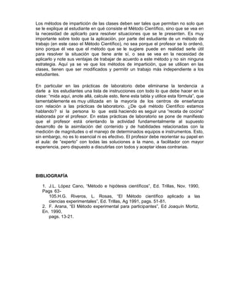 Los métodos de impartición de las clases deben ser tales que permitan no solo que
se le explique al estudiante en qué consiste el Método Científico, sino que se vea en
la necesidad de aplicarlo para resolver situaciones que se le presenten. Es muy
importante sobre todo que la aplicación, por parte del estudiante de un método de
trabajo (en este caso el Método Científico), no sea porque el profesor se lo ordenó,
sino porque él vea que el método que se le sugiere puede en realidad serle útil
para resolver la situación que tiene ante sí, o sea se vea en la necesidad de
aplicarlo y note sus ventajas de trabajar de acuerdo a este método y no sin ninguna
estrategia. Aquí ya se ve que los métodos de impartición, que se utilicen en las
clases, tienen que ser modificados y permitir un trabajo más independiente a los
estudiantes.
En particular en las prácticas de laboratorio debe eliminarse la tendencia a
darle a los estudiantes una lista de instrucciones con todo lo que debe hacer en la
clase: “mida aquí, anote allá, calcule esto, llene esta tabla y utilice esta fórmula”, que
lamentablemente es muy utilizada en la mayoría de los centros de enseñanza
con relación a las prácticas de laboratorio. ¿De qué método Científico estamos
hablando? si la persona lo que está haciendo es seguir una “receta de cocina”
elaborada por el profesor. En estas prácticas de laboratorio se pone de manifiesto
que el profesor está orientando la actividad fundamentalmente al supuesto
desarrollo de la asimilación del contenido y de habilidades relacionadas con la
medición de magnitudes o el manejo de determinados equipos e instrumentos. Esto,
sin embargo, no es lo esencial ni es efectivo. El profesor debe reorientar su papel en
el aula: de “experto” con todas las soluciones a la mano, a facilitador con mayor
experiencia, pero dispuesto a discutirlas con todos y aceptar ideas contrarias.
BIBLIOGRAFÍA
1. J.L. López Cano, “Método e hipótesis científicos”, Ed. Trillas, Nov. 1990,
Pags 63-
105.H.G. Riveros, L. Rosas, “El Método científico aplicado a las
ciencias experimentales”, Ed. Trillas, Ag 1991, pags. 51-81.
2. F. Arana, “El Método experimental para participantes”, Ed Joaquín Mortiz,
En. 1990,
pags. 13-21.
 