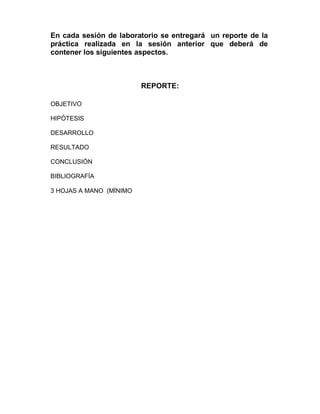 En cada sesión de laboratorio se entregará un reporte de la
práctica realizada en la sesión anterior que deberá de
contener los siguientes aspectos.
REPORTE:
OBJETIVO
HIPÓTESIS
DESARROLLO
RESULTADO
CONCLUSIÓN
BIBLIOGRAFÍA
3 HOJAS A MANO (MÍNIMO
 