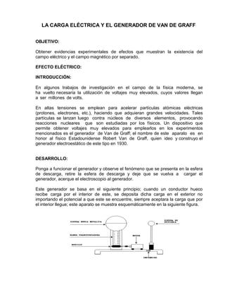 LA CARGA ELÉCTRICA Y EL GENERADOR DE VAN DE GRAFF
OBJETIVO:
Obtener evidencias experimentales de efectos que muestran la existencia del
campo eléctrico y el campo magnético por separado.
EFECTO ELÉCTRICO:
INTRODUCCIÓN:
En algunos trabajos de investigación en el campo de la física moderna, se
ha vuelto necesaria la utilización de voltajes muy elevados, cuyos valores llegan
a ser millones de volts.
En altas tensiones se emplean para acelerar partículas atómicas eléctricas
(protones, electrones, etc.), haciendo que adquieran grandes velocidades. Tales
partículas se lanzan luego contra núcleos de diversos elementos, provocando
reacciones nucleares que son estudiadas por los físicos. Un dispositivo que
permite obtener voltajes muy elevados para emplearlos en los experimentos
mencionados es el generador de Van de Graff; el nombre de este aparato es en
honor al físico Estadounidense Robert Van de Graff, quien ideo y construyo el
generador electroestático de este tipo en 1930.
DESARROLLO:
Ponga a funcionar el generador y observe el fenómeno que se presenta en la esfera
de descarga, retire la esfera de descarga y deje que se vuelva a cargar el
generador, acerque el electroscopio al generador.
Este generador se basa en el siguiente principio; cuando un conductor hueco
recibe carga por el interior de este, se deposita dicha carga en el exterior no
importando el potencial a que este se encuentre, siempre aceptara la carga que por
el interior llegue; este aparato se muestra esquemáticamente en la siguiente figura.
 