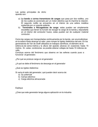 Las partes principales de dicho
aparato son:
a) La banda o correa transmisora de cargas que pasa por dos rodillos, uno
de los cuales es accionado por un motor eléctrico que le imprime la rotación.
El segundo rodillo se encuentra en el interior de una esfera metálica
sostenida por un soporte aislante.
b) Terminales o Recogedores de carga: estas pueden ser simplemente
escobillas que tienen la función de recoger la carga de la banda y depositarla
en el interior del conductor hueco, estas pueden ser de cualquier material
conductor.
Como las cargas son transportadas continuamente por la banda, van acumulándose
en la esfera hasta alcanzar el valor, para romper la rigidez dieléctrica del aire. En los
generadores de Van de Graff utilizados en trabajos científicos, el diámetro de la
esfera es de varios metros y la altura del aparato alcanza en ocasiones hasta 15
metros. En estas condiciones es posible obtener voltajes de hasta 10 millones de
volts.
Concluya acerca del fenómeno que observo en las esferas cuando puso a
funcionar el generador.
¿Por qué se produce carga en el generador
¿A qué se debe el fenómeno de descarga en el generador
¿Qué es rigidez dieléctrica
Si varía el radio del generador, qué pueden decir acerca de:
a) Su potencial
b) Campo eléctrico
c) Carga eléctrica almacenada
Explique
¿Cree que este generador tenga alguna aplicación en la industria
 