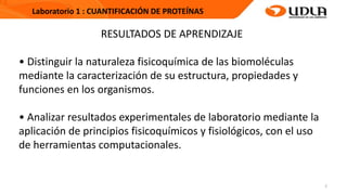 2
Laboratorio 1 : CUANTIFICACIÓN DE PROTEÍNAS
RESULTADOS DE APRENDIZAJE
• Distinguir la naturaleza fisicoquímica de las biomoléculas
mediante la caracterización de su estructura, propiedades y
funciones en los organismos.
• Analizar resultados experimentales de laboratorio mediante la
aplicación de principios fisicoquímicos y fisiológicos, con el uso
de herramientas computacionales.
 