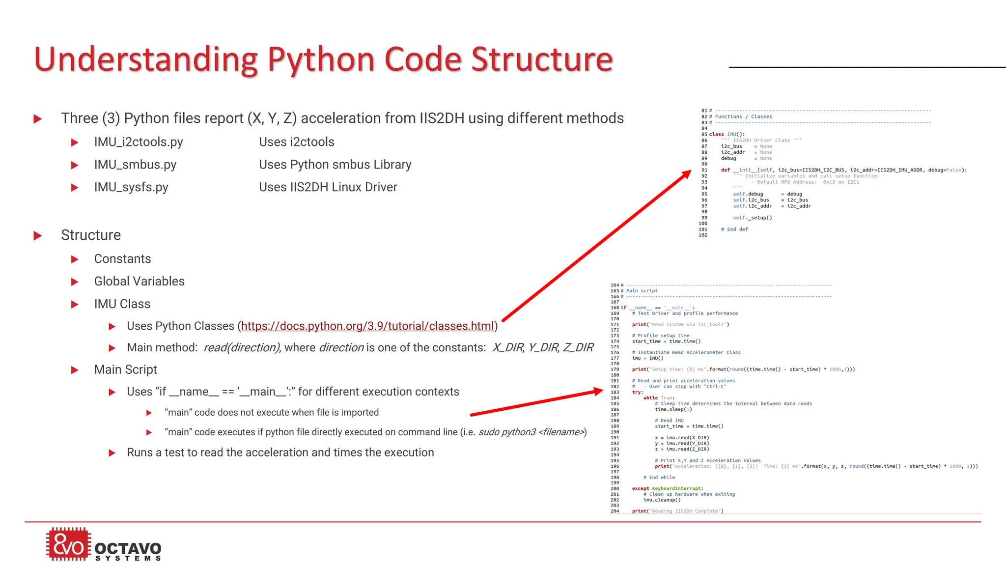 Understanding Python Code Structure  Three (3) Python files report (X, Y, Z) acceleration from IIS2DH using different methods  IMU_i2ctools.py Uses i2ctools  IMU_smbus.py Uses Python smbus Library  IMU_sysfs.py Uses IIS2DH Linux Driver  Structure  Constants  Global Variables  IMU Class  Uses Python Classes (https://docs.python.org/3.9/tutorial/classes.html)  Main method: read(direction), where direction is one of the constants: X_DIR, Y_DIR, Z_DIR  Main Script  Uses “if __name__ == ‘__main__’:” for different execution contexts  “main” code does not execute when file is imported  “main” code executes if python file directly executed on command line (i.e. sudo python3 <filename>)  Runs a test to read the acceleration and times the execution 