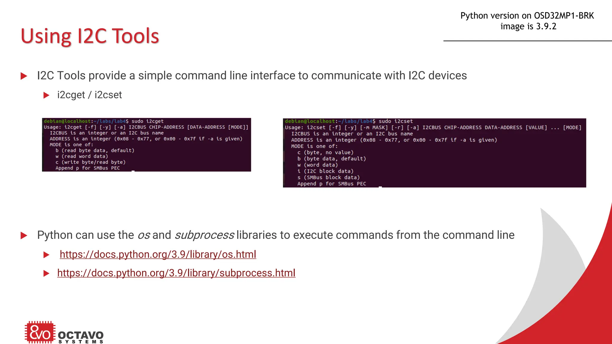 Using I2C Tools  I2C Tools provide a simple command line interface to communicate with I2C devices  i2cget / i2cset  Python can use the os and subprocess libraries to execute commands from the command line  https://docs.python.org/3.9/library/os.html  https://docs.python.org/3.9/library/subprocess.html Python version on OSD32MP1-BRK image is 3.9.2 
