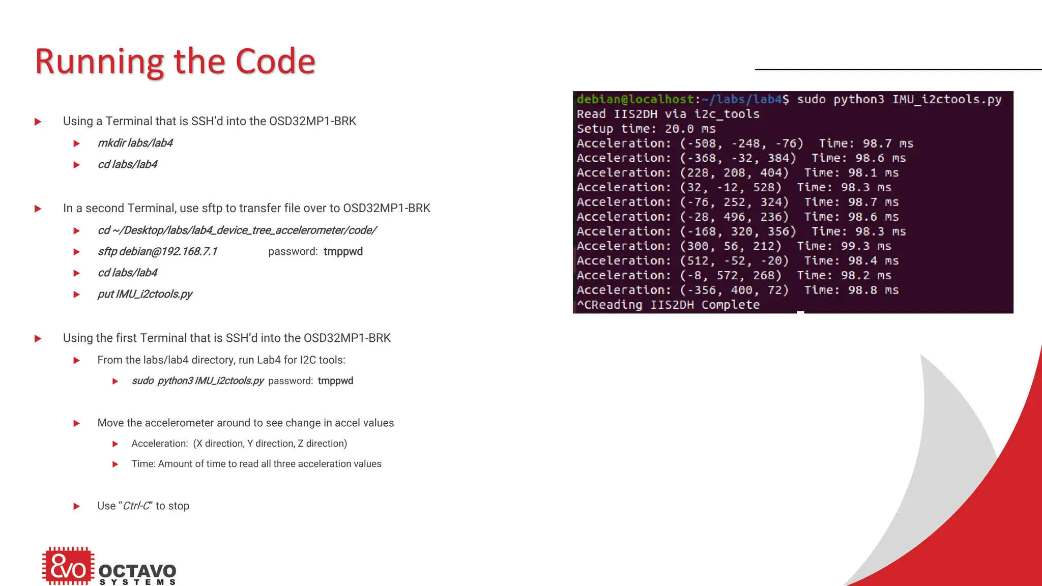 Running the Code  Using a Terminal that is SSH’d into the OSD32MP1-BRK  mkdir labs/lab4  cd labs/lab4  In a second Terminal, use sftp to transfer file over to OSD32MP1-BRK  cd ~/Desktop/labs/lab4_device_tree_accelerometer/code/  sftp debian@192.168.7.1 password: tmppwd  cd labs/lab4  put IMU_i2ctools.py  Using the first Terminal that is SSH’d into the OSD32MP1-BRK  From the labs/lab4 directory, run Lab4 for I2C tools:  sudo python3 IMU_i2ctools.py password: tmppwd  Move the accelerometer around to see change in accel values  Acceleration: (X direction, Y direction, Z direction)  Time: Amount of time to read all three acceleration values  Use “Ctrl-C” to stop 