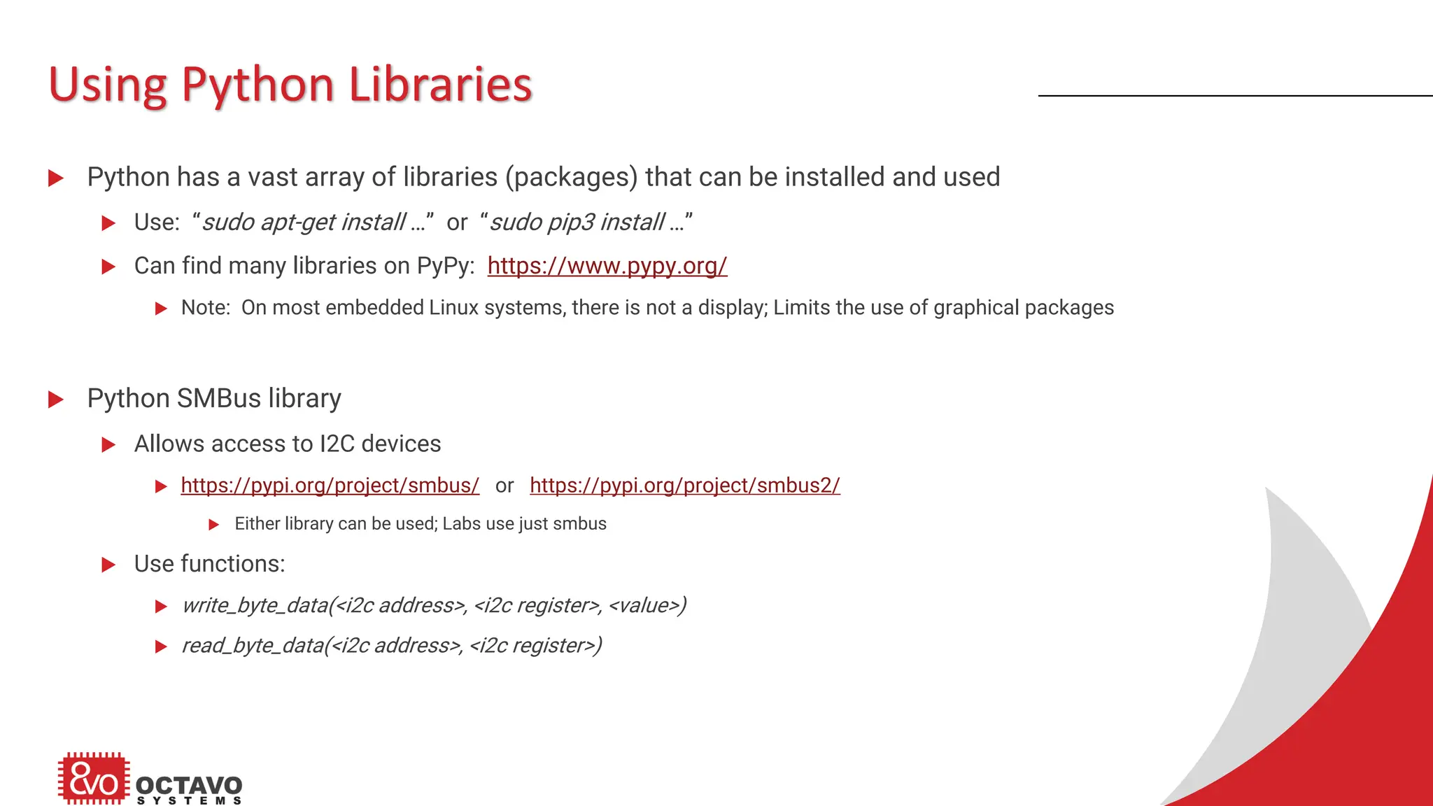Using Python Libraries  Python has a vast array of libraries (packages) that can be installed and used  Use: “sudo apt-get install …” or “sudo pip3 install …”  Can find many libraries on PyPy: https://www.pypy.org/  Note: On most embedded Linux systems, there is not a display; Limits the use of graphical packages  Python SMBus library  Allows access to I2C devices  https://pypi.org/project/smbus/ or https://pypi.org/project/smbus2/  Either library can be used; Labs use just smbus  Use functions:  write_byte_data(<i2c address>, <i2c register>, <value>)  read_byte_data(<i2c address>, <i2c register>) 