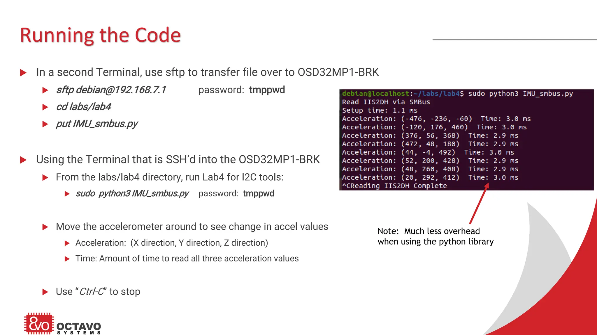 Running the Code  In a second Terminal, use sftp to transfer file over to OSD32MP1-BRK  sftp debian@192.168.7.1 password: tmppwd  cd labs/lab4  put IMU_smbus.py  Using the Terminal that is SSH’d into the OSD32MP1-BRK  From the labs/lab4 directory, run Lab4 for I2C tools:  sudo python3 IMU_smbus.py password: tmppwd  Move the accelerometer around to see change in accel values  Acceleration: (X direction, Y direction, Z direction)  Time: Amount of time to read all three acceleration values  Use “Ctrl-C” to stop Note: Much less overhead when using the python library 