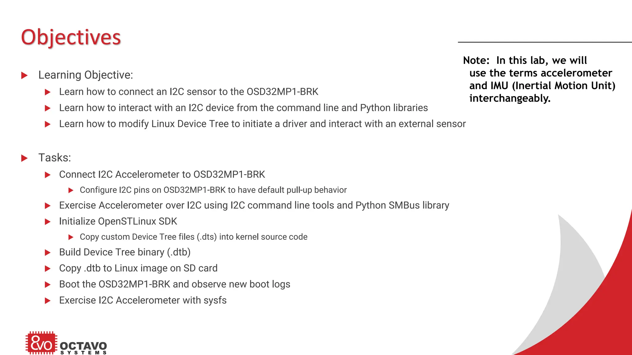 Objectives  Learning Objective:  Learn how to connect an I2C sensor to the OSD32MP1-BRK  Learn how to interact with an I2C device from the command line and Python libraries  Learn how to modify Linux Device Tree to initiate a driver and interact with an external sensor  Tasks:  Connect I2C Accelerometer to OSD32MP1-BRK  Configure I2C pins on OSD32MP1-BRK to have default pull-up behavior  Exercise Accelerometer over I2C using I2C command line tools and Python SMBus library  Initialize OpenSTLinux SDK  Copy custom Device Tree files (.dts) into kernel source code  Build Device Tree binary (.dtb)  Copy .dtb to Linux image on SD card  Boot the OSD32MP1-BRK and observe new boot logs  Exercise I2C Accelerometer with sysfs Note: In this lab, we will use the terms accelerometer and IMU (Inertial Motion Unit) interchangeably. 