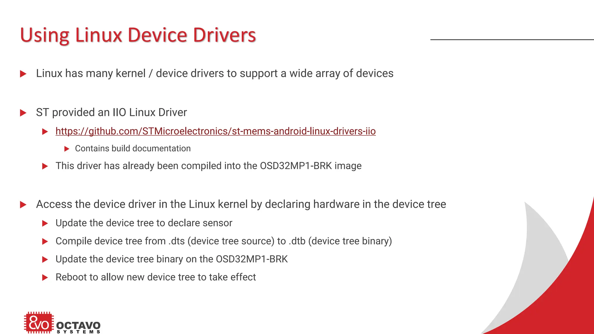 Using Linux Device Drivers  Linux has many kernel / device drivers to support a wide array of devices  ST provided an IIO Linux Driver  https://github.com/STMicroelectronics/st-mems-android-linux-drivers-iio  Contains build documentation  This driver has already been compiled into the OSD32MP1-BRK image  Access the device driver in the Linux kernel by declaring hardware in the device tree  Update the device tree to declare sensor  Compile device tree from .dts (device tree source) to .dtb (device tree binary)  Update the device tree binary on the OSD32MP1-BRK  Reboot to allow new device tree to take effect 