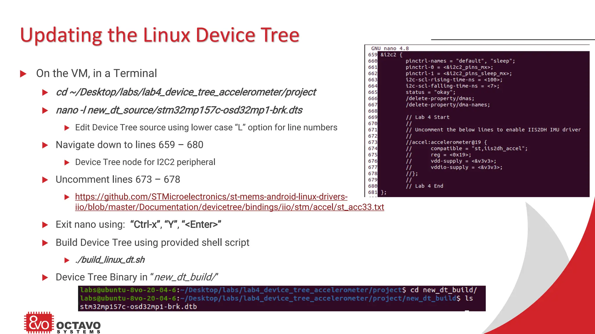 Updating the Linux Device Tree  On the VM, in a Terminal  cd ~/Desktop/labs/lab4_device_tree_accelerometer/project  nano -l new_dt_source/stm32mp157c-osd32mp1-brk.dts  Edit Device Tree source using lower case “L” option for line numbers  Navigate down to lines 659 – 680  Device Tree node for I2C2 peripheral  Uncomment lines 673 – 678  https://github.com/STMicroelectronics/st-mems-android-linux-drivers- iio/blob/master/Documentation/devicetree/bindings/iio/stm/accel/st_acc33.txt  Exit nano using: “Ctrl-x”, “Y”, “<Enter>”  Build Device Tree using provided shell script  ./build_linux_dt.sh  Device Tree Binary in “new_dt_build/” 