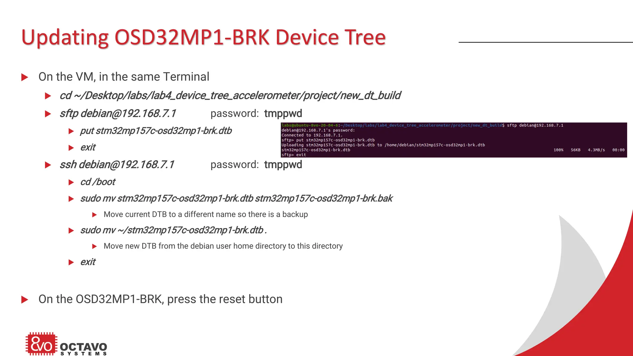 Updating OSD32MP1-BRK Device Tree  On the VM, in the same Terminal  cd ~/Desktop/labs/lab4_device_tree_accelerometer/project/new_dt_build  sftp debian@192.168.7.1 password: tmppwd  put stm32mp157c-osd32mp1-brk.dtb  exit  ssh debian@192.168.7.1 password: tmppwd  cd /boot  sudo mv stm32mp157c-osd32mp1-brk.dtb stm32mp157c-osd32mp1-brk.bak  Move current DTB to a different name so there is a backup  sudo mv ~/stm32mp157c-osd32mp1-brk.dtb .  Move new DTB from the debian user home directory to this directory  exit  On the OSD32MP1-BRK, press the reset button 