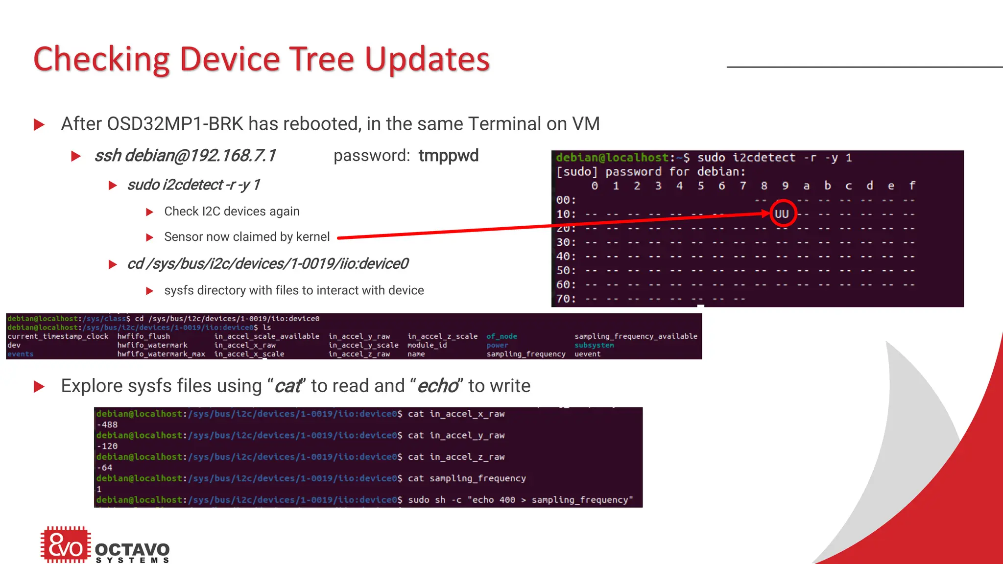 Checking Device Tree Updates  After OSD32MP1-BRK has rebooted, in the same Terminal on VM  ssh debian@192.168.7.1 password: tmppwd  sudo i2cdetect -r -y 1  Check I2C devices again  Sensor now claimed by kernel  cd /sys/bus/i2c/devices/1-0019/iio:device0  sysfs directory with files to interact with device  Explore sysfs files using “cat” to read and “echo” to write 