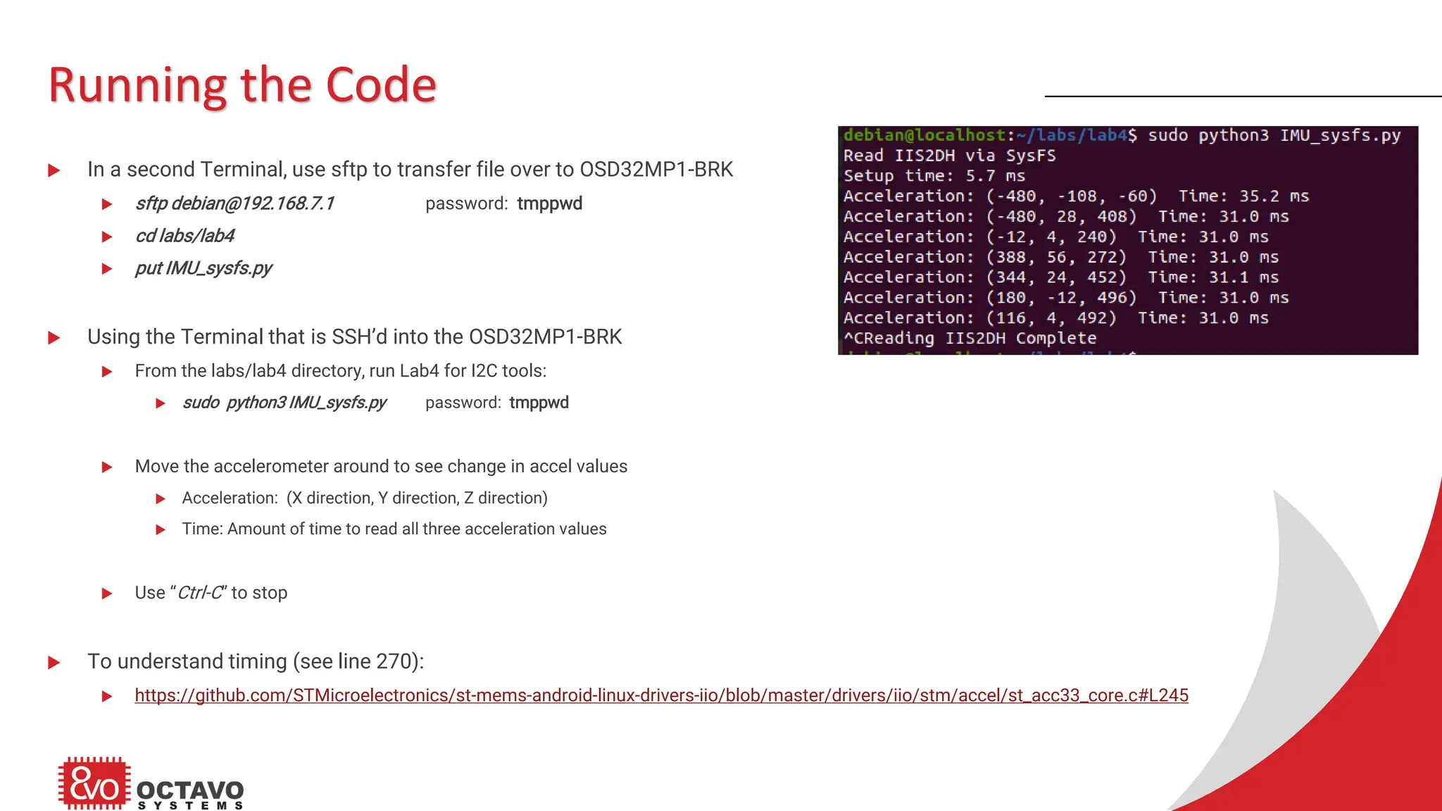 Running the Code  In a second Terminal, use sftp to transfer file over to OSD32MP1-BRK  sftp debian@192.168.7.1 password: tmppwd  cd labs/lab4  put IMU_sysfs.py  Using the Terminal that is SSH’d into the OSD32MP1-BRK  From the labs/lab4 directory, run Lab4 for I2C tools:  sudo python3 IMU_sysfs.py password: tmppwd  Move the accelerometer around to see change in accel values  Acceleration: (X direction, Y direction, Z direction)  Time: Amount of time to read all three acceleration values  Use “Ctrl-C” to stop  To understand timing (see line 270):  https://github.com/STMicroelectronics/st-mems-android-linux-drivers-iio/blob/master/drivers/iio/stm/accel/st_acc33_core.c#L245 
