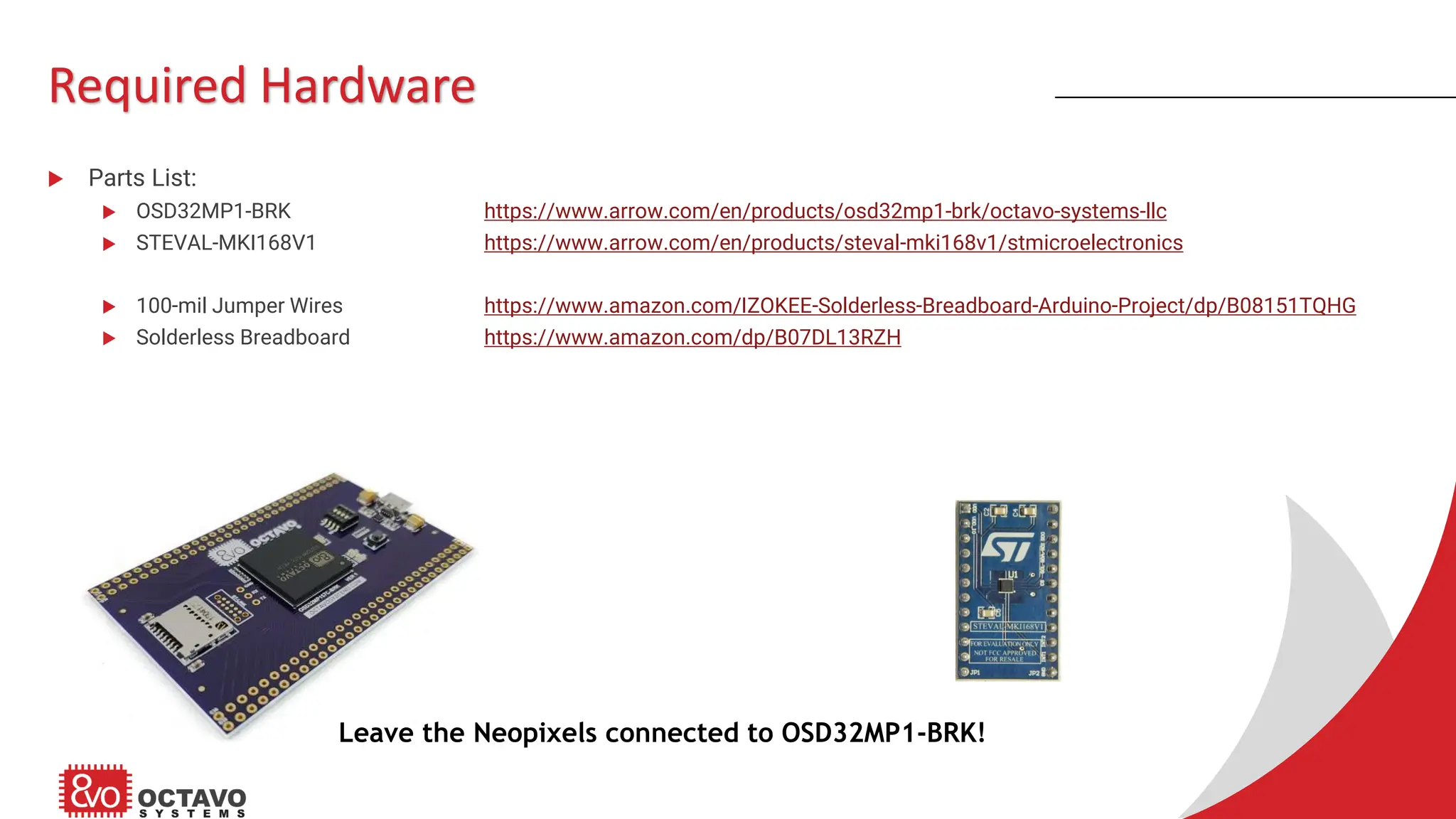 Required Hardware  Parts List:  OSD32MP1-BRK https://www.arrow.com/en/products/osd32mp1-brk/octavo-systems-llc  STEVAL-MKI168V1 https://www.arrow.com/en/products/steval-mki168v1/stmicroelectronics  100-mil Jumper Wires https://www.amazon.com/IZOKEE-Solderless-Breadboard-Arduino-Project/dp/B08151TQHG  Solderless Breadboard https://www.amazon.com/dp/B07DL13RZH Leave the Neopixels connected to OSD32MP1-BRK! 