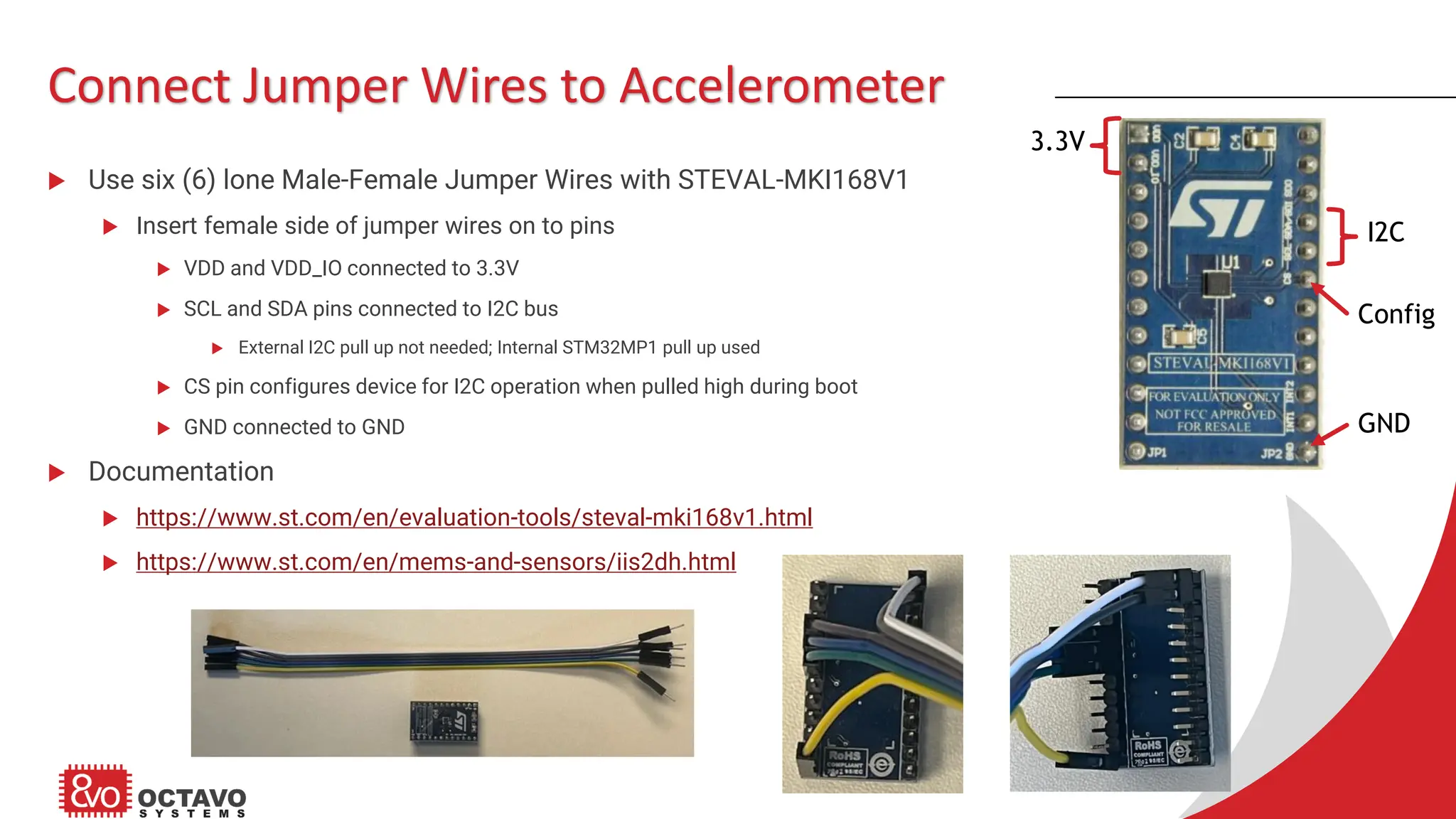 Connect Jumper Wires to Accelerometer  Use six (6) lone Male-Female Jumper Wires with STEVAL-MKI168V1  Insert female side of jumper wires on to pins  VDD and VDD_IO connected to 3.3V  SCL and SDA pins connected to I2C bus  External I2C pull up not needed; Internal STM32MP1 pull up used  CS pin configures device for I2C operation when pulled high during boot  GND connected to GND  Documentation  https://www.st.com/en/evaluation-tools/steval-mki168v1.html  https://www.st.com/en/mems-and-sensors/iis2dh.html 3.3V I2C Config GND 