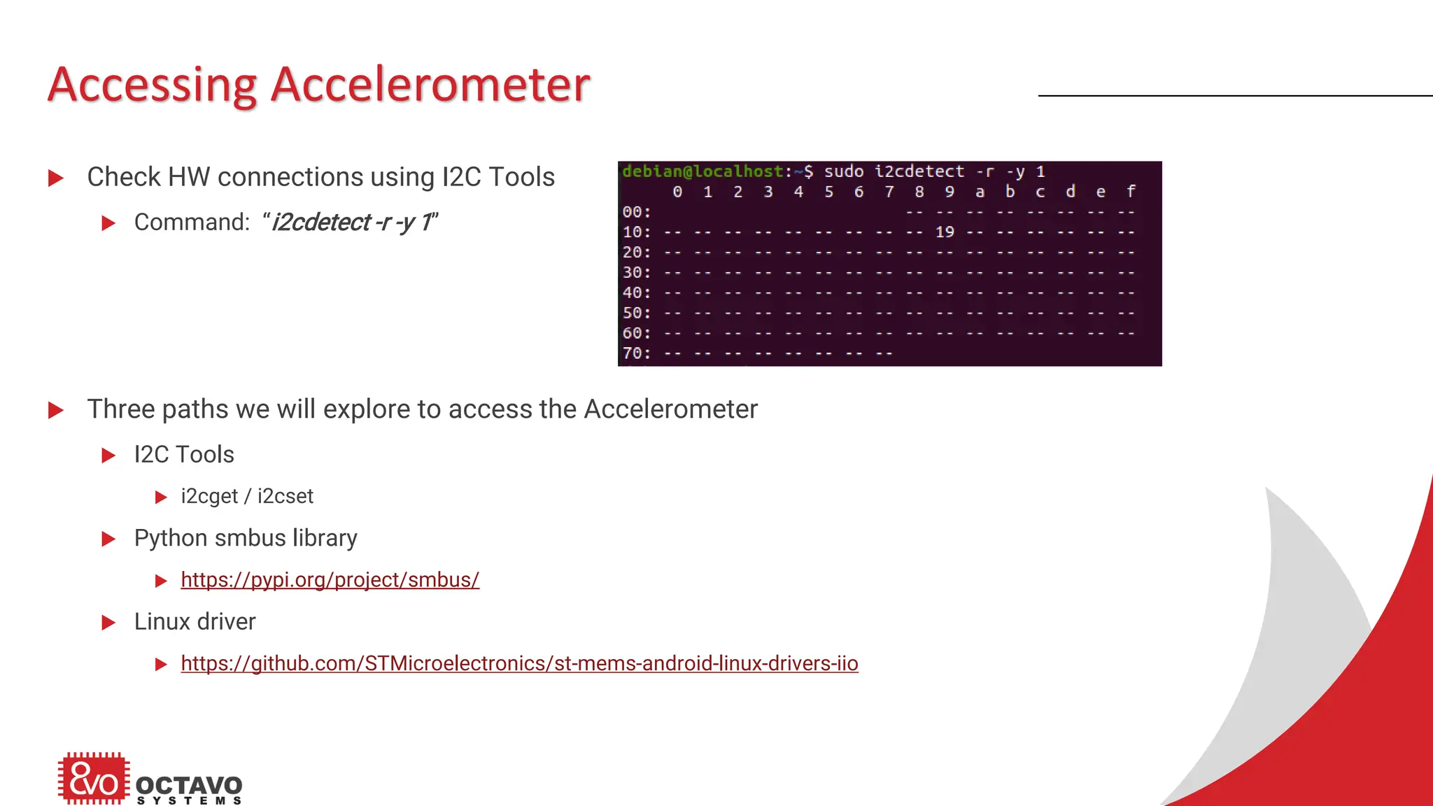Accessing Accelerometer  Check HW connections using I2C Tools  Command: “i2cdetect -r -y 1”  Three paths we will explore to access the Accelerometer  I2C Tools  i2cget / i2cset  Python smbus library  https://pypi.org/project/smbus/  Linux driver  https://github.com/STMicroelectronics/st-mems-android-linux-drivers-iio 
