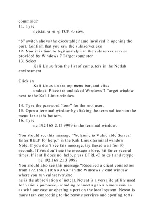 command?
11. Type
netstat -a -n -p TCP -b now.
“b” switch shows the executable name involved in opening the
port. Confirm that you saw the vulnserver.exe
12. Now it is time to legitimately use the vulnserver service
provided by Windows 7 Target computer.
13. Select
Kali Linux from the list of computers in the Netlab
environment.
Click on
Kali Linux on the top menu bar, and click
undock. Place the undocked Windows 7 Target window
next to the Kali Linux window.
14. Type the password “toor” for the root user.
15. Open a terminal window by clicking the terminal icon on the
menu bar at the bottom.
16. Type
nc 192.168.2.13 9999 in the terminal window.
You should see this message “Welcome to Vulnerable Server!
Enter HELP for help.” in the Kali Linux terminal window.
Note: If you don’t see this message, try these: wait for 10
seconds. If you don’t see the message above, hit Enter several
times. If it still does not help, press CTRL-C to exit and retype
nc 192.168.2.13 9999
You should also see this message “Received a client connection
from 192.168.2.10:XXXXX” in the Windows 7 cmd window
where you run vulnserver.exe
nc is the abbreviation of netcat. Netcat is a versatile utility used
for various purposes, including connecting to a remote service
as with our case or opening a port on the local system. Netcat is
more than connecting to the remote services and opening ports
 
