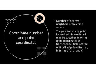 Coordinate number
and point
coordinates
• Number of nearest-
neighbors or touching
atoms
• The position of any point
located within a unit cell
may be specified in terms
of its coordinates as
fractional multiples of the
unit cell edge lengths (i.e.,
in terms of a, b, and c)
 
