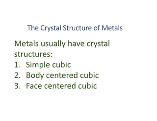 The Crystal Structure of Metals
Metals usually have crystal
structures:
1. Simple cubic
2. Body centered cubic
3. Face centered cubic
 