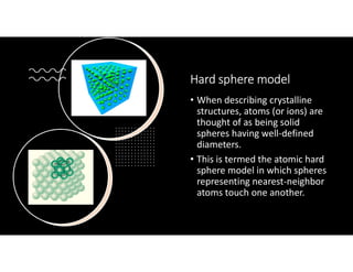 Hard sphere model
• When describing crystalline
structures, atoms (or ions) are
thought of as being solid
spheres having well-defined
diameters.
• This is termed the atomic hard
sphere model in which spheres
representing nearest-neighbor
atoms touch one another.
 