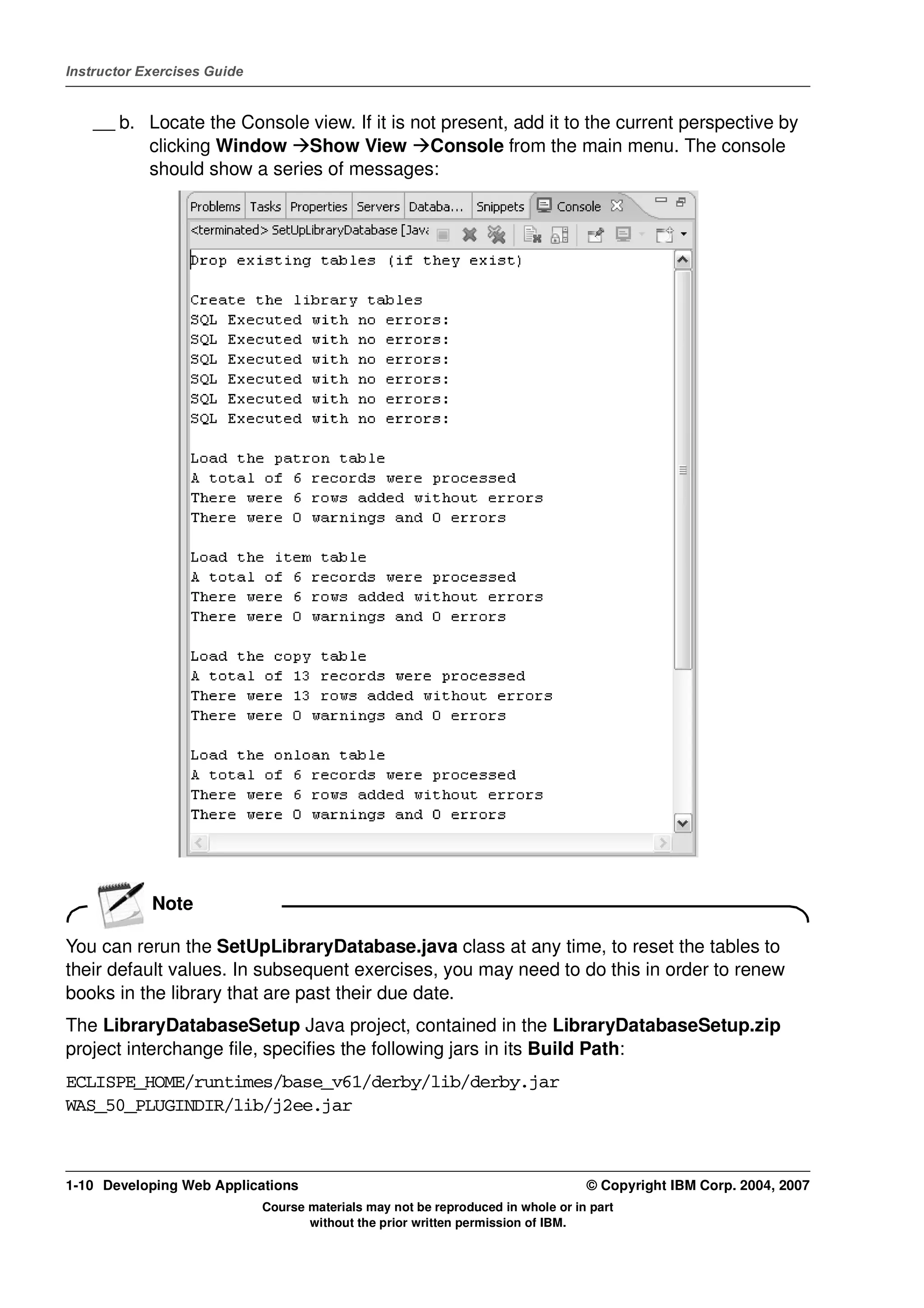 Instructor Exercises Guide


    __ b. Locate the Console view. If it is not present, add it to the current perspective by
          clicking Window Show View Console from the main menu. The console
          should show a series of messages:




            Note

You can rerun the SetUpLibraryDatabase.java class at any time, to reset the tables to
their default values. In subsequent exercises, you may need to do this in order to renew
books in the library that are past their due date.
The LibraryDatabaseSetup Java project, contained in the LibraryDatabaseSetup.zip
project interchange file, specifies the following jars in its Build Path:
ECLISPE_HOME/runtimes/base_v61/derby/lib/derby.jar
WAS_50_PLUGINDIR/lib/j2ee.jar



1-10 Developing Web Applications                                                  © Copyright IBM Corp. 2004, 2007
                             Course materials may not be reproduced in whole or in part
                                    without the prior written permission of IBM.
 