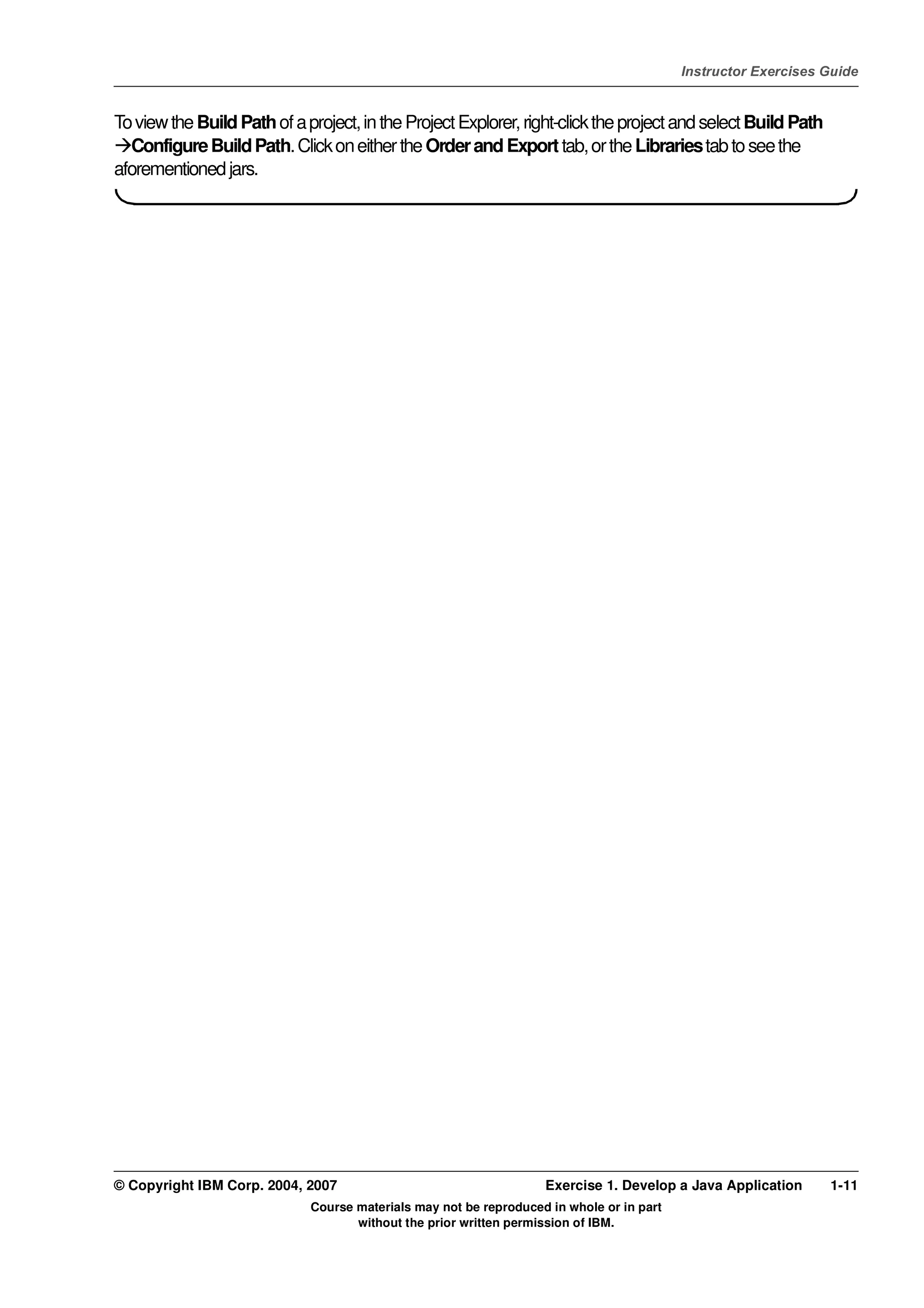 V4.1
                                                                                                    Instructor Exercises Guide



EXempty   To view the Build Path of a project, in the Project Explorer, right-click the project and select Build Path
            Configure Build Path. Click on either the Order and Export tab, or the Libraries tab to see the
          aforementioned jars.




          © Copyright IBM Corp. 2004, 2007                                   Exercise 1. Develop a Java Application      1-11
                                       Course materials may not be reproduced in whole or in part
                                              without the prior written permission of IBM.
 