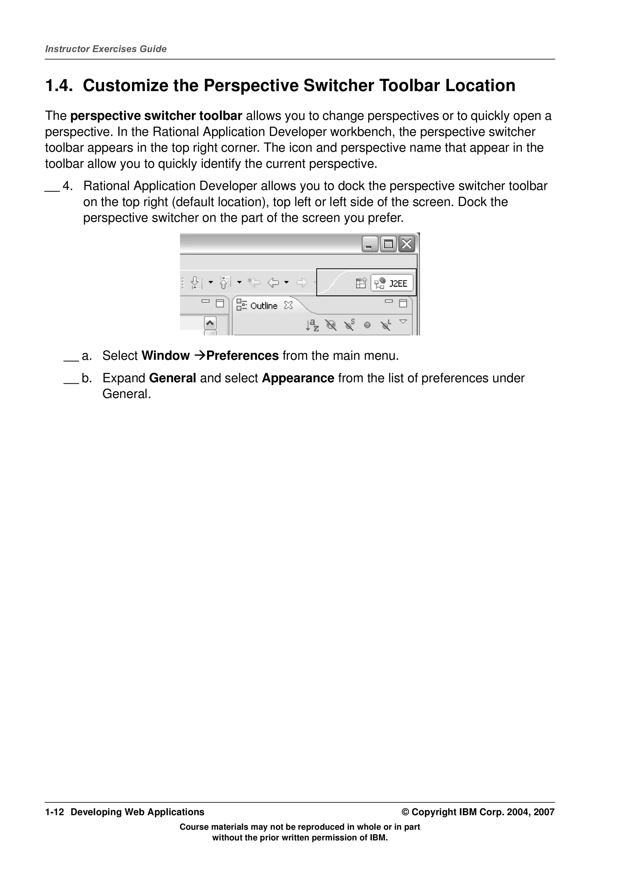 Instructor Exercises Guide



1.4. Customize the Perspective Switcher Toolbar Location
The perspective switcher toolbar allows you to change perspectives or to quickly open a
perspective. In the Rational Application Developer workbench, the perspective switcher
toolbar appears in the top right corner. The icon and perspective name that appear in the
toolbar allow you to quickly identify the current perspective.
__ 4. Rational Application Developer allows you to dock the perspective switcher toolbar
      on the top right (default location), top left or left side of the screen. Dock the
      perspective switcher on the part of the screen you prefer.




    __ a. Select Window            Preferences from the main menu.
    __ b. Expand General and select Appearance from the list of preferences under
          General.




1-12 Developing Web Applications                                                  © Copyright IBM Corp. 2004, 2007
                             Course materials may not be reproduced in whole or in part
                                    without the prior written permission of IBM.
 