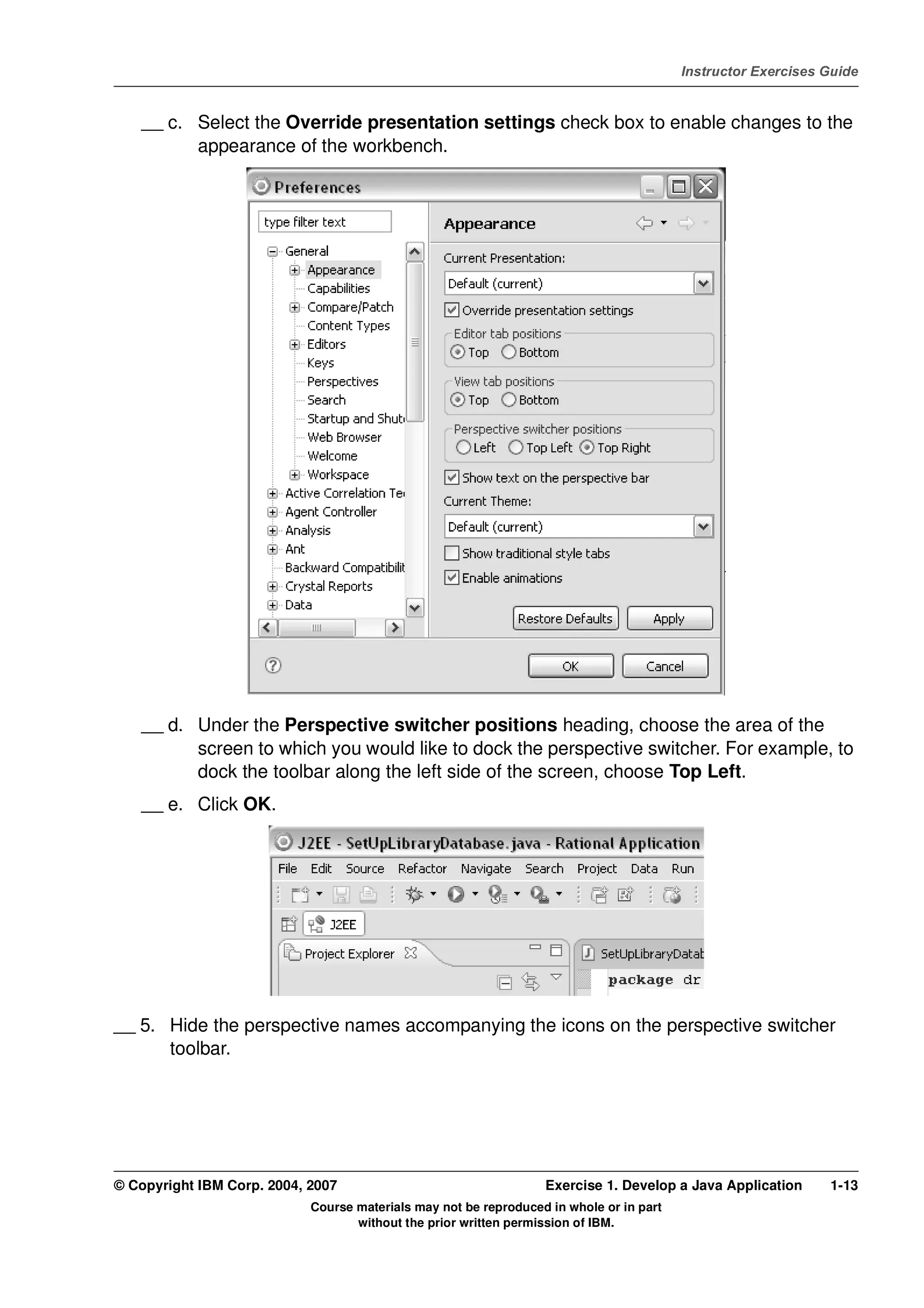 V4.1
                                                                                                   Instructor Exercises Guide



EXempty       __ c. Select the Override presentation settings check box to enable changes to the
                    appearance of the workbench.




              __ d. Under the Perspective switcher positions heading, choose the area of the
                    screen to which you would like to dock the perspective switcher. For example, to
                    dock the toolbar along the left side of the screen, choose Top Left.
              __ e. Click OK.




          __ 5. Hide the perspective names accompanying the icons on the perspective switcher
                toolbar.




          © Copyright IBM Corp. 2004, 2007                                  Exercise 1. Develop a Java Application      1-13
                                      Course materials may not be reproduced in whole or in part
                                             without the prior written permission of IBM.
 