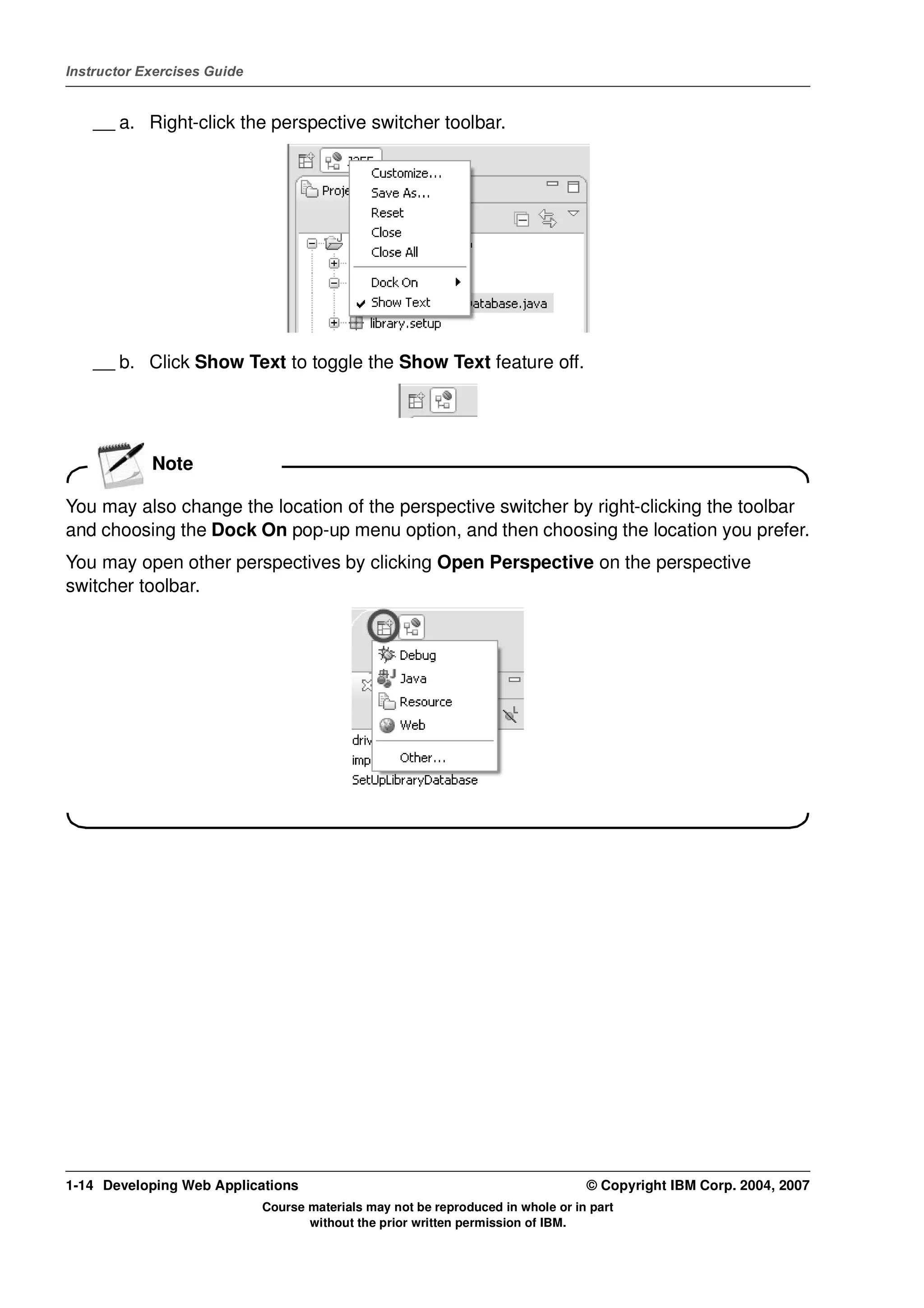 Instructor Exercises Guide


    __ a. Right-click the perspective switcher toolbar.




    __ b. Click Show Text to toggle the Show Text feature off.




            Note

You may also change the location of the perspective switcher by right-clicking the toolbar
and choosing the Dock On pop-up menu option, and then choosing the location you prefer.
You may open other perspectives by clicking Open Perspective on the perspective
switcher toolbar.




1-14 Developing Web Applications                                                  © Copyright IBM Corp. 2004, 2007
                             Course materials may not be reproduced in whole or in part
                                    without the prior written permission of IBM.
 