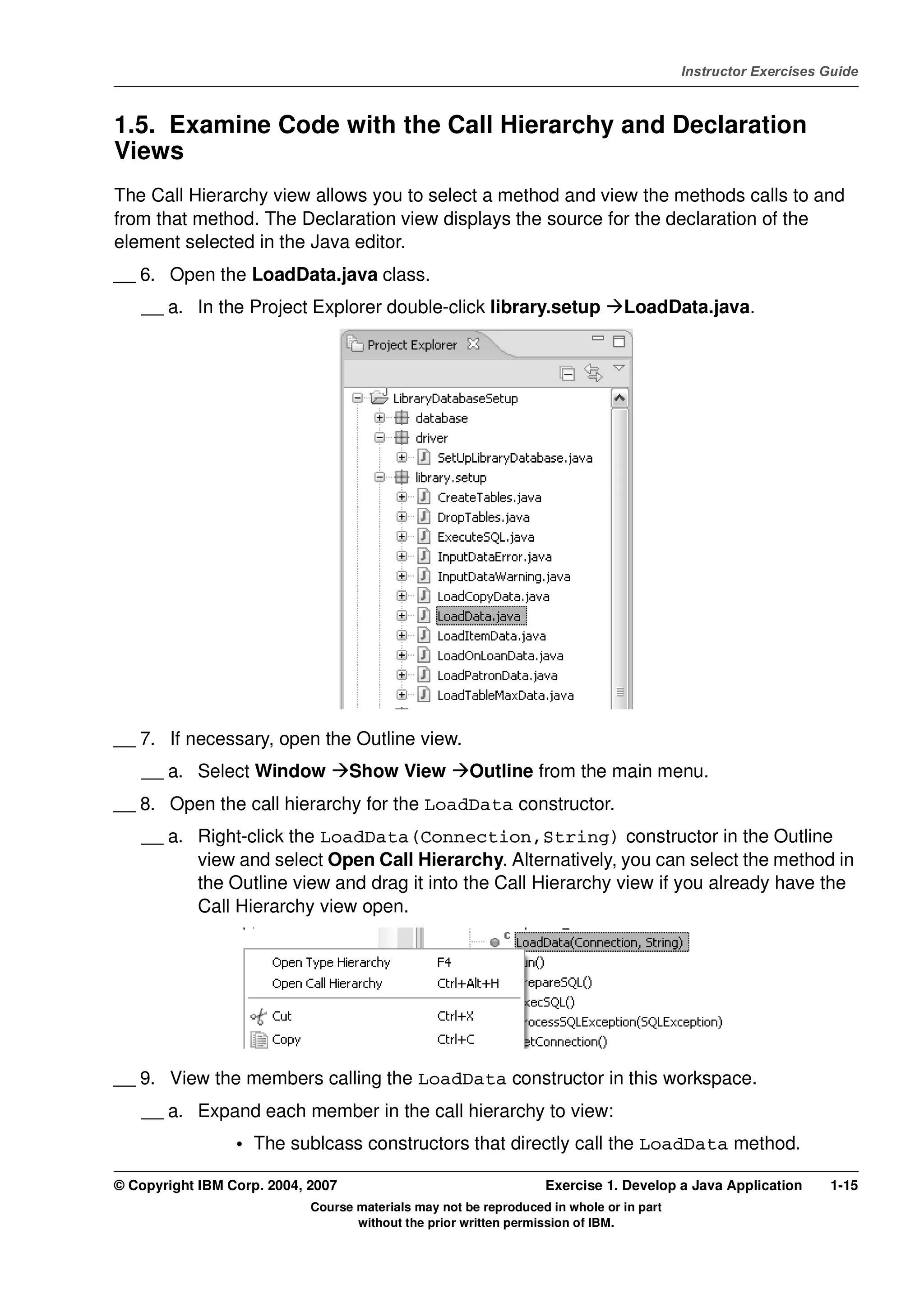 V4.1
                                                                                                   Instructor Exercises Guide



EXempty   1.5. Examine Code with the Call Hierarchy and Declaration
          Views
          The Call Hierarchy view allows you to select a method and view the methods calls to and
          from that method. The Declaration view displays the source for the declaration of the
          element selected in the Java editor.
          __ 6. Open the LoadData.java class.
              __ a. In the Project Explorer double-click library.setup                   LoadData.java.




          __ 7. If necessary, open the Outline view.
              __ a. Select Window            Show View          Outline from the main menu.
          __ 8. Open the call hierarchy for the LoadData constructor.
              __ a. Right-click the LoadData(Connection,String) constructor in the Outline
                    view and select Open Call Hierarchy. Alternatively, you can select the method in
                    the Outline view and drag it into the Call Hierarchy view if you already have the
                    Call Hierarchy view open.




          __ 9. View the members calling the LoadData constructor in this workspace.
              __ a. Expand each member in the call hierarchy to view:
                           • The sublcass constructors that directly call the LoadData method.

          © Copyright IBM Corp. 2004, 2007                                  Exercise 1. Develop a Java Application      1-15
                                      Course materials may not be reproduced in whole or in part
                                             without the prior written permission of IBM.
 