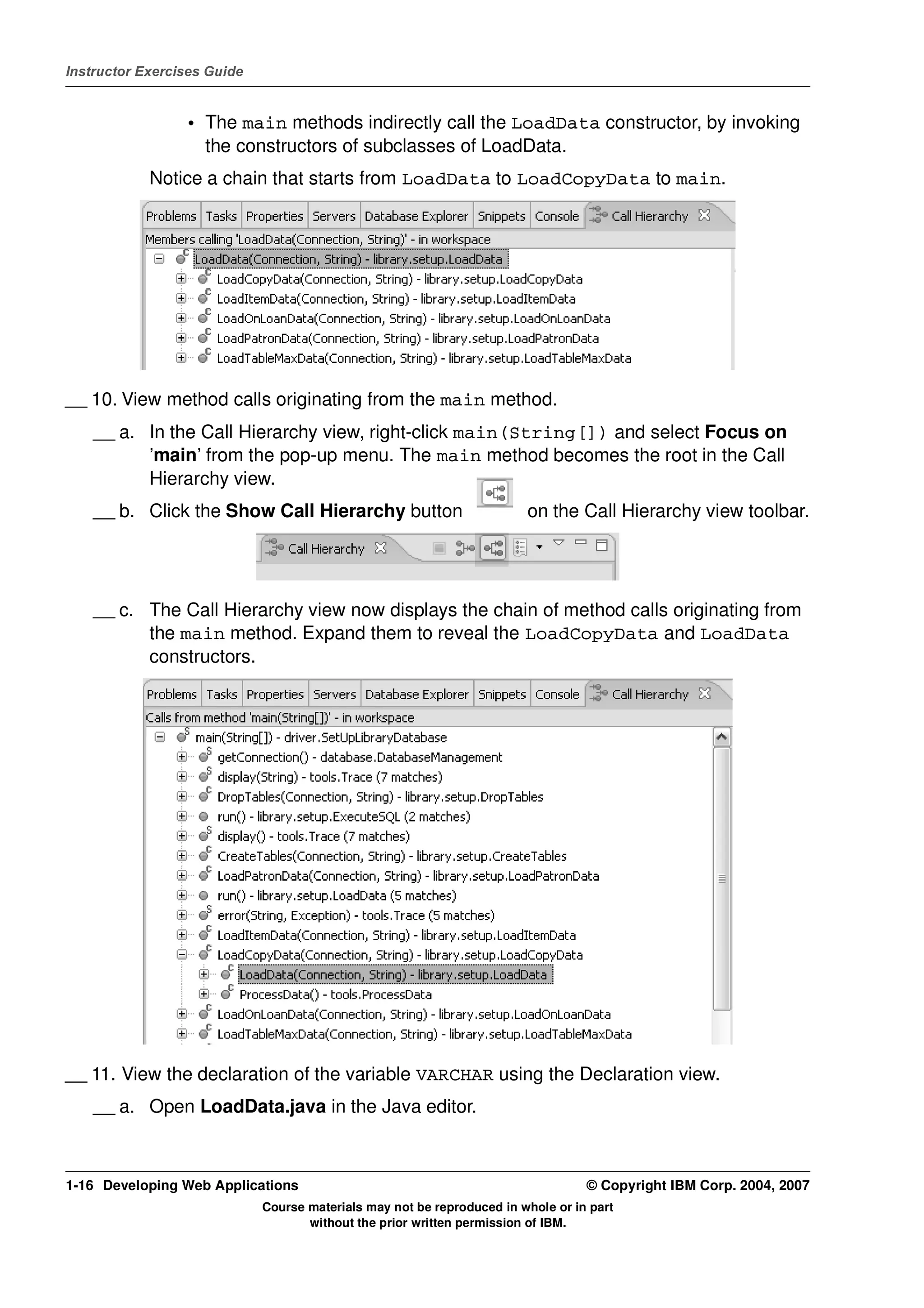Instructor Exercises Guide


                 • The main methods indirectly call the LoadData constructor, by invoking
                   the constructors of subclasses of LoadData.
            Notice a chain that starts from LoadData to LoadCopyData to main.




__ 10. View method calls originating from the main method.
    __ a. In the Call Hierarchy view, right-click main(String[]) and select Focus on
          ’main’ from the pop-up menu. The main method becomes the root in the Call
          Hierarchy view.
    __ b. Click the Show Call Hierarchy button                          on the Call Hierarchy view toolbar.




    __ c. The Call Hierarchy view now displays the chain of method calls originating from
          the main method. Expand them to reveal the LoadCopyData and LoadData
          constructors.




__ 11. View the declaration of the variable VARCHAR using the Declaration view.
    __ a. Open LoadData.java in the Java editor.



1-16 Developing Web Applications                                                  © Copyright IBM Corp. 2004, 2007
                             Course materials may not be reproduced in whole or in part
                                    without the prior written permission of IBM.
 