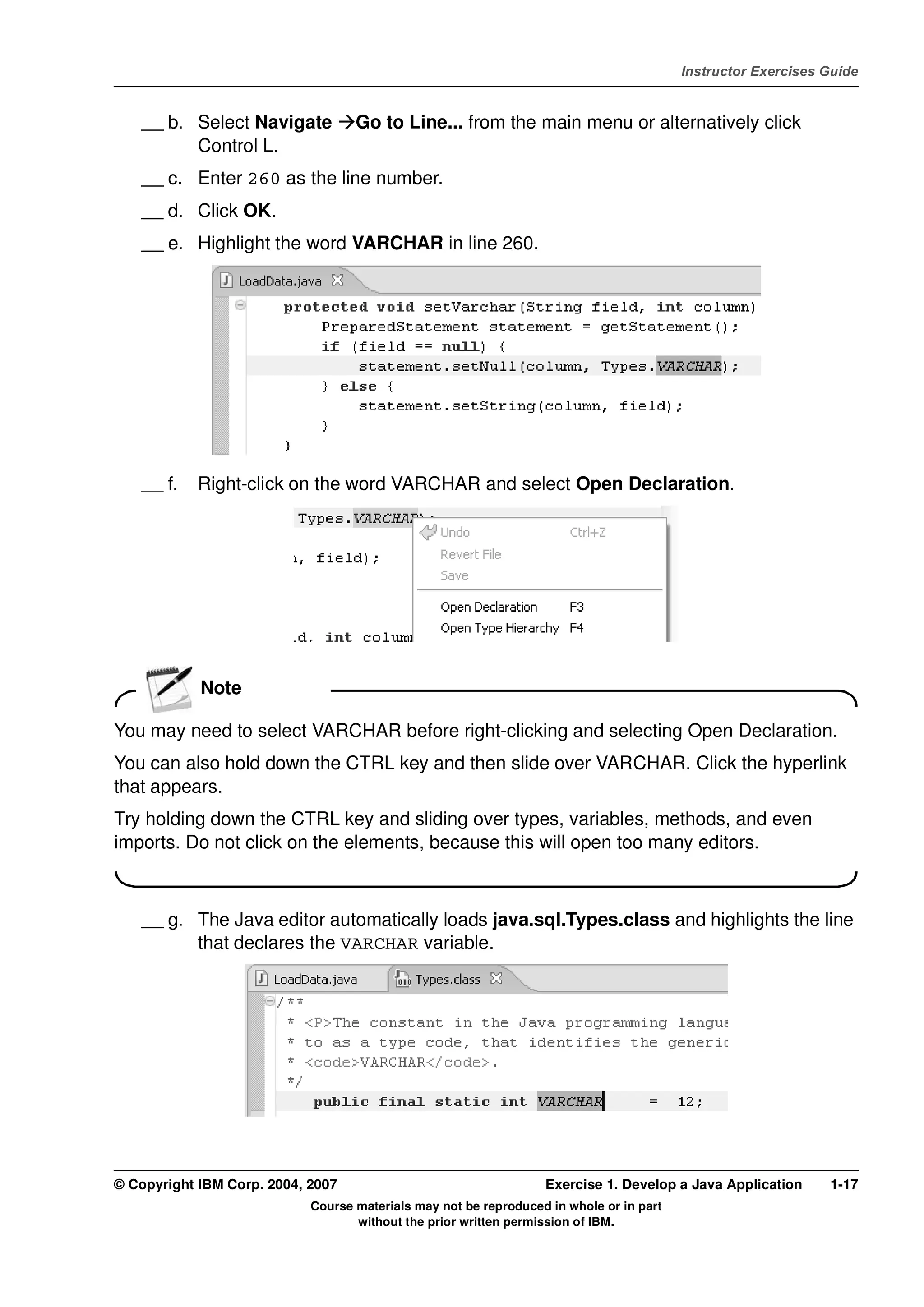 V4.1
                                                                                                   Instructor Exercises Guide



EXempty       __ b. Select Navigate          Go to Line... from the main menu or alternatively click
                    Control L.
              __ c. Enter 260 as the line number.
              __ d. Click OK.
              __ e. Highlight the word VARCHAR in line 260.




              __ f.   Right-click on the word VARCHAR and select Open Declaration.




                      Note

          You may need to select VARCHAR before right-clicking and selecting Open Declaration.
          You can also hold down the CTRL key and then slide over VARCHAR. Click the hyperlink
          that appears.
          Try holding down the CTRL key and sliding over types, variables, methods, and even
          imports. Do not click on the elements, because this will open too many editors.



              __ g. The Java editor automatically loads java.sql.Types.class and highlights the line
                    that declares the VARCHAR variable.




          © Copyright IBM Corp. 2004, 2007                                  Exercise 1. Develop a Java Application      1-17
                                      Course materials may not be reproduced in whole or in part
                                             without the prior written permission of IBM.
 